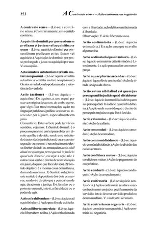 253
A contrario sensu – (Lê-se: a contrá-
rio sénsu.) Contrariamente; em sentido
contrário.
Acquisitio dominii per possessionem
prolixam et justam vel acquisitio per
usum –(Lê-se:aquisíciodóminiiperpos-
sessiônem prolícsam et ius iústam vel
aquisício.)Aquisiçãodedomínioporpos-
seprolongadaejustaouaquisiçãoporuso.
V.usucapião.
Actasimulatasubstantiamveritatismu-
tarenonpossunt–(Lê-se:áquitasimuláta
subistância veritátis mutáre non póssunt.)
Osatossimuladosnãopodemmudarasubs-
tânciadaverdade.
Actio (actione) – (Lê-se: áquicio –
aquiciône.) De áquitus, a, um, o qual por
sua vez origina de actum, do verbo agere,
que significa movimentação; ação no
linguajarjurídicosignifica: acionarouin-
terceder por alguém, especialmente em
juízo.
Comentário: Este verbete pode ter vários
sentidos, vejamos: 1) Sentido formal: é o
processoprevistoemleiparaobterumdi-
reito que lhe é devido, sendo este solicita-
doàautoridadejurisdicional,ouasuarein-
tegraçãooumesmooreconhecimentodes-
sedireitovioladoouameaçado(actionihil
aliud est quam jus persequendi in judicio
quod sibi debetur, ou seja: a ação não é
outracoisasenãoodireitodereinvidicação
emjuizo,daquiloquelheédevido).2)Sen-
tidoobjetivo:éamesmacoisadeinstância,
damanda ou causa. 3) Sentido subjetivo:
estesentidoédependentedosdoisprimei-
ros, sendo é o direito que a pessoa tem de
agir,deacionarajustiça.Éo facultas ouo
potestas agendi, isto é, a faculdade ou o
poderdeagir.
Actioadexhibendum–(Lê-se:áquicioad
equisibéndum.)Açãoparafinsdeexibição.
Actioadlibertatemrelata–(Lê-se:áqui-
cio libertátem reláta.) Ação relacionada
comaliberdade;açãodelituosarelacionada
àliberdade.
Observação:V.áctioliberaincausa.
Actio aestimatoria – (Lê-se: áquicio
estimatória.) É a ação para que se avalie
algumcoisa.
Actioaestimatoria/quantiminoris–(Lê-
se:áquicioestimatóriaqüântiminóris.)Li-
teralmente,éaaçãoparaavaliarummenor
preço.
Actio aquae pluviae arcendae – (Lê-se:
áquicioáqueplúvieartchende.)Açãodeti-
radadeáguadachuva.
Actio autem nihil aliud est quam jus
persequendiinjudicioquodsibidebetur
–(Lê-se:áquicioáutemníiláliudéstquam
iuspersequêndiIniudícioquodsíbidebé-
tur.)Aaçãonadamaisédoqueodireitode
perseguiremjuízooquelheédevido.
Actio calumniae – (Lê-se: áquicio calú-
nie.)Açãodecalúnia.
Actiocommodati–(Lê-se:áquiciocomo-
dáti.)Açãodecomodato.
Actiocommunidividundo–(Lê-se:áqui-
ciocomúnidividúndo.)Açãodedivisãodas
coisascomuns.
Actioconditioexmutuo–(Lê-se:áquicio
condícioexmútuo.)Açãodepagamentode
empréstimo.
Actio conducti – (Lê-se: áquicio condú-
quiti.)Açãodearrendamento.
Actio confessoria – (Lê-se: áquicio con-
fessória.) Ação confessória relativa ao re-
conhecimentoemjuízo,pecificamentreda
servidão,istoé,deumaservidãopredialou
deumusufruto.V.vindicatioservitutis.
Actio contraria seu negatoria – (Lê-se:
áquiciocontráriaseunegatória.)Açãocon-
tráriaounegatória.
AContrario sensu – Actiocontrariaseunegatoria
 