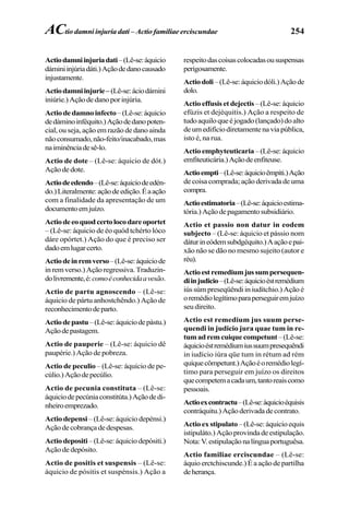 254
Actiodamniinjuriadati–(Lê-se:áquicio
dáminiinjúriadáti.)Açãodedanocausado
injustamente.
Actiodamniinjurie– (Lê-se:áciodámini
iniúrie.)Açãodedanoporinjúria.
Actiodedamnoinfecto–(Lê-se:áquicio
dedáminoinféquito.)Açãodedanopoten-
cial, ou seja, ação em razão de dano ainda
nãoconsumado,não-feito/inacabado,mas
naiminênciadesê-lo.
Actio de dote – (Lê-se: áquicio de dót.)
Açãodedote.
Actiodeedendo–(Lê-se:áquiciodeedén-
do.)Literalmente:açãodeedição.Éaação
com a finalidade da apresentação de um
documentoemjuízo.
Actiodeeoquodcertolocodareoportet
– (Lê-se: áquicio de éo quód tchérto lóco
dáre opórtet.) Ação do que é preciso ser
dadoemlugarcerto.
Actiodeinremverso–(Lê-se:áquiciode
inremverso.)Açãoregressiva.Traduzin-
dolivremente,é:comoéconhecidaavesão.
Actio de partu agnoscendo – (Lê-se:
áquicio de pártu anhostchêndo.) Ação de
reconhecimentodeparto.
Actiodepastu–(Lê-se:áquiciodepástu.)
Açãodepastagem.
Actio de pauperie – (Lê-se: áquicio dê
paupérie.) Ação de pobreza.
Actio de peculio – (Lê-se: áquicio de pe-
cúlio.)Açãodepecúlio.
Actio de pecunia constituta – (Lê-se:
áquiciodepecúniaconstitúta.)Açãodedi-
nheiroemprezado.
Actio depensi –(Lê-se:áquiciodepénsi.)
Açãodecobrançadedespesas.
Actiodepositi–(Lê-se:áquiciodepósiti.)
Ação de depósito.
Actio de positis et suspensis – (Lê-se:
áquicio de pósitis et suspénsis.) Ação a
respeitodascoisascolocadasoususpensas
perigosamente.
Actiodoli–(Lê-se:áquiciodóli.)Açãode
dolo.
Actio effusis et dejectis–(Lê-se:áquicio
efúzis et dejéquitis.) Ação a respeito de
tudoaquiloqueéjogado(lançado)doalto
deumedifíciodiretamentenaviapública,
isto é, na rua.
Actio emphyteuticaria–(Lê-se:áquicio
emfiteuticária.)Açãodeenfiteuse.
Actioempti–(Lê-se:áquicioêmpiti.)Ação
de coisa comprada; ação derivada de uma
compra.
Actioestimatoria–(Lê-se:áquicioestima-
tória.)Açãodepagamentosubsidiário.
Actio et passio non datur in eodem
subjecto – (Lê-se: áquicio et pássio nom
dáturineódemsubdgéquito.)Aaçãoepai-
xão não se dão no mesmo sujeito (autor e
réu).
Actioestremediumjussumpersequen-
diinjudicio–(Lê-se:áquicioéstremédium
iús súm preseqüêndi in iudítchio.) Ação é
oremédiolegítimoparaperseguiremjuízo
seudireito.
Actio est remedium jus suum perse-
quendi in judicio jura quae tum in re-
tumadremcuiquecompetunt–(Lê-se:
áquicioéstremédiumiussuumpresequêndi
in iudício iúra qüe tum in rétum ad rém
quíquecômpetunt.)Açãoéoremédiolegí-
timo para perseguir em juízo os direitos
quecompetemacadaum,tantoreaiscomo
pessoais.
Actioexcontractu–(Lê-se:áquicioéquisis
contráquitu.)Açãoderivadadecontrato.
Actioexstipulato–(Lê-se:áquicioequis
istipuláto.)Açãoprovindadeestipulação.
Nota:V.estipulaçãonalínguaportuguêsa.
Actio familiae erciscundae – (Lê-se:
áquio erctchiscunde.) É a ação de partilha
deherança.
ACtio damni injuria dati – Actio familiae erciscundae
 