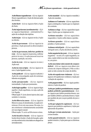255
Actiofinumregundorum–(Lê-se:áquicio
fínumregundórum.)Açãodedemarcação
doslimites.
Actio furti – (Lê-se: áquicio fúrti.) Ação
defurto.
Áctio injuriarum (aestimatoria) – (Lê-
se: áquicio Injuriárum – estimatória) É a
açãodeavaliaçãodasinjúrias.
Actioinjus–(Lê-se:áquicioiniús.)Ação
nodireito.
Actio in personam – (Lê-se: áquicio in
persôna.) Ação pessoal ou direcionada à
pessoa.
Actio in personam, infertur. petitio in
rem – (Lê-se: áquicio in persóna, infértur
petício in rem.) A ação pessoal recai na
pessoa, a petição, na coisa.
Actio in rem – (Lê-se: áquicio in rem.)
Açãoreal.
Actio in rem scripta – (Lê-se: áquicio in
rem.)Açãoligadaàcoisa.
Actio judicati – (Lê-se: áquicio iudicáti.)
Ação de coisa julgada; ação de sentença
trânsitaemjulgado.
Actio jurejurando – (Lê-se: áquicio
iureiurândo.)Açãoporjuramento.
Actiolegisaquiliae–(Lê-se:áquiciolégis
aquílie.) Ação aquiliana, ou seja, ação da
LeiÁquila.
Observação:V.áctiodamniinjuriadati,cujo
sentidoéomesmo.
Actio libera in causa – (Lê-se: áquicio
líberaincausa.)Literalmente,éaação(cri-
minosa ) livre em sua causa. Ou seja, é o
ato criminoso voluntariamente assumido
emsuaorigemcausal.
Observação:V.actioadlibertatemrelata.
Actio locati/ex locato – (Lê-se: áquicio
locáto/eksislocáto.)Açãodelocação;ação
emdecorrênciadecoisadadaemaluguelou
arrendamento.
Actiomandati–(Lê-se:áquiciomandáti.)
Açãodemandato.
ActionesexContractu–(Lê-se:aquiciônis
équiscontráquitu.)Açõesqueseoriginam
do contrato.
Actionesexlege–(Lê-se:aquiciôniséquis
lége.)Açõesqueseoriginamnalei.
Actiones naxales – (Lê-se: aquiciônis
naquisáles.)Açõessobredanoseperdas.
Actiones penales – (Lê-se: aquiciónes
penáles.)Açõespenais.
Actionesstrictijuris –(Lê-se:aquiciônis
istriquiti iuris.) Ações de direito estrito.
Actionegatoria(inrem)–(Lê-se:áquicio
negatória–inrem.)Éaaçãonegatória,ou
seja,aaçãorelativaaonãoreconhecimen-
to, em juízo.
Actio non datur nisi constet de corpore
delicti – (Lê-se: áquicio non dátur nísi
cónste de córpore delíquiti.) Não se dá a
ação se não constar de corpo de delito.
Actio ob sepulcrum violatum – (Lê-se:
áquicioobsepúlcrumviolátum.)Açãopor
violaçãodesepulcro.
Actiopegnoratitia–(Lê-se:áquiopenho-
raticia.)Açãodepenhor.
Actioperjudicispostulationem,seuper
judicis arbitriive postulationem – (Lê-
se: áquicio per iúditis postulaciónem, seu
periúiditisarbitiívepostulaciónem.)Ação
por pedido de juiz ou por pedido de juiz e
deábitro.
Actio per pignoris capionem – (Lê-se:
áquicioperpinhóriscapiônem.)Açãopor
apreensãodepenhor.
Actio per rerum amotarum – Ação por
coisastiradas.
Actio quanti minoris – (Lê-se: áquicio
quântiminóris.)Açãoparaquesediminua
preço.
ACtio finum regundorum – Actio quanti minoris
 