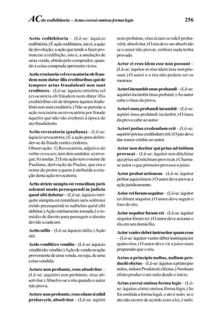 256
Actio redhibitoria – (Lê-se: áquicio
redibitória.)Éaçãoredibitária,istoé,aação
dedevolução;aaçãoquetendeafazerpro-
nunciar a redibição, isto é, a anulação de
umavenda,obtidapelocomprador,quan-
doacoisacompradaapresentavícios.
Actiorescisoriavelrevocatoriaobfrau-
demnomdaturilliscreditoribusquide
tempore actus fraudulenti non sunt
creditores – (Lê-se: áquicio retizória vel
revocatória ob fráudem nom dátur íllis
creditóribuscüidetêmporeáquitosfradu-
lêntinonsuntcreditóris.)Nãosepermitea
ação rescisória ou revocatória por fraude
àqueles que não são credores à época do
atofraudulento.
Actio revocatoria (pauliana) – (Lê-se:
áquicio revocatória.) É a ação para defen-
der-sedafraudecontracredores.
Observação: 1) Revocatória, adjetivo do
verborevocare,temdoissentidos:a)revo-
gar; b) anular. 2) Esta ação tem o nome de
Pauliana, derivação de Paulus, que era o
nome do pretor a quem é atribuída a cria-
çãodestaaçãorevocatória.
Actiostrictesumptaestremediumjuris
solemni modo persequendi in judicio
quod sibi debetur – (Lê-se: áquicio istrí-
quitesúmpitaestremédiumiurissolêmini
módo prezequéndi in iudítchío quód síbi
debétur.)Açãoestritamentetomadaéore-
médio de direito para perseguir o direito
devidoacadaum.
Actio utilis – (Lê-se:áquicio útilis.) Ação
útil.
Actiovenditi/exvendito–(Lê-se:áquicio
vénditi/eksvéndito.)Açãodevendaouação
provenientedeumavenda,ouseja,deuma
coisavendida.
Actore non probante, reus absolvitur –
(Lê-se: aquitóri non probánte, réus ab-
solvítur.)Absolve-seoréuquandooautor
não prova.
Actorenonprobante,reusetiamsinihil
probaverit, absolvitur – (Lê-se: aqitóri
nom probánte, réus éciam so nikil proba-
vérit,absolvítur.)Oréudeveserabsolvido
se o autor não provar, embora nada tenha
provado.
Actor et reus idem esse non possunt –
(Lê-se: áquitor et réus ídem ésse non pós-
sunt.) O autor e o réu não podem ser os
mesmos.
Actoriincumbitonusprobandi–(Lê-se:
aquitóriincúmbitônusprobánti.)Aoautor
cabe o ônus da prova.
Actorionusprobandiincumbit–(Lê-se:
aqitóri ônus probândi incúmbit.) O ônus
daprovacabeaoautor.
Actori potius credendum erit – (Lê-se:
aquitóripóciuscredêndumérit.)Ojuizdeve
darmaiorcréditoaoautor.
Actor non decitur qui prius ad initium
provocat – (Lê-se: áquitor non détchitur
qui príus ad inítchium provócat.) Chama-
se autor o que primeiro provoca o juízo.
Actorprobatactionem –(Lê-se:áquitor
próbataquiciônem.)Oautordeveprovara
açãojuridicamente.
Actorreiforumsequitur–(Lê-se:áquitor
rei fórum séquitur.) O autor deve seguir o
foro do réu.
Actorsequiturforumrei–(Lê-se:áquitur
séquiturfórumrei.)Oautordeveacionaro
réuemseudomicílio.
Actorveniredebetinstructiorquamreus
–(Lê-se:áquitorveníredébetinstrúquicior
quâm réus.) O autor deve vir a juízo mais
preparado que o réu.
Actus a principio nullus, nullum pro-
ducitiefectus–(Lê-se:áquitusaprintxipio
núlos,núlumProdutxítieféctus.)Nenhum
efeito produz o ato nulo desde o início.
Actus corrui omissa forma legis – (Lê-
se: áquitus córrui omíssa fórma légis.) Se
foiomitidaaformalegal,oatoénulo;seo
atonãoocorredeacordocomalei,énulo.
ACtioredhibitoria– Actuscorruiomissaformalegis
 