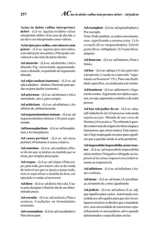 257
Actus in dubio vallius interpretare
debet – (Lê-se: áquitus in dúbio válius
interpretáre débet.) Em caso de dúvida, o
atodeveserinterpretadocomovalioso.
Actusipsojurenullus,convalescerenon
potest – (Lê-se: áquitus ípso iúre núlos,
convaléxtcerenonpótest.)Nãopodecon-
valescer o ato nulo de pleno direito.
Ad absurdo – (Lê-se: ad absúrdo.) Até o
absurdo. Fig.: raciocinado, argumentado,
comoabsurdo,oupartindodoargumento
absurdo.
Ad adjuvandum (tantum) – (Lê-se: ad
adiuvaândum–tântum.)Somenteparaaju-
darouparaajudar(somente).
Adaeternum–(Lê-se:adetérnum.)Atéa
eternidade, isto é, para sempre.
Adarbitrium –(Lê-se:adarbítrium.)Ao
arbítriode,arbitrariamente.
Adargumentandumtantum–(Lê-se:ad
argumentândum tântum.) Só para argu-
mentar.
Adbeneneplacitum–(Lê-se:adbeneplái-
tum.)Aobeneplácito.
Ad causa pertinet – (Lê-se: ad cáusa
pertínet.) Pertinante à causa, relativo.
Adcautelam–(Lê-se:adcautélam.)Diz-
se do ato que se pratica ou medida que se
toma, por simples preucação.
Ad corpus –(Lê-se:adcórpus.)Pelacor-
po; pelo todo, por inteiro; diz-se da venda
de imóvel em que se ajusta o preço todo,
sem se especificar a medida da área, em
oposiçãoàvenda admenuram.
Addiem–(Lê-se:addíem)Atéodia.Usa-
separadesignarofinaldodiadeumdeter-
minadoprazo.
Ad essentia –(Lê-se:adessência.)Paraa
essência. Condições ou formalidades
essenciais.
Adevacuandum–(Lê-se:adevacuândum.)
Paradesocupar.
Adexemplum–(Lê-se:adequiszêmplum.)
Porexemplo.
Nota:Podetambém,seacharconveniente,
usar, significando a mesma coisa: 1) In
exemplis (lê-se: inequiszêmplis). 2)Verbi
gratia(lê-se:vérbigrácia).3)Utupta(lê-se:
utúpita).
Adfuturum–(Lê-se:adfutúrum.)Parao
futuro.
Adhoc–(Lê-se:adóqui.)Aisto;paraisto;
a propósito; é usado na expressão “argu-
mento ad hominem” (V.). Para esta finali-
dade específica, ou ainda para este mister.
Adhominem–(Lê-se:adóminem.)Argu-
mentocontra.Argumentoemréplicaapes-
soa,ouseja,argumentocontrárioadeoutra
pessoa.
Ad huc sub judice lis est – (Lê-se: aduc
súbiúditchelisést.)Oprocessoestáainda
sujeito ao juiz. Metade de um verso de
Horácio(Artepoética,78),referenteàques-
tãocontroversadaorigemdorítmoelegíaco
(lamentoso,quechoramuito).Estaexpres-
sãoéhojeempregadaemjuízoparasignifi-
carqueaquestãoaindaseachapendente.
Adimpossibile/impossibilianemotene-
tur – (Lê-se: ad impossíbile/impossibília
nêmotenétur.)Ninguéméobrigadoaoim-
possível/às coisas impossíveis (relativa-
menteaoimpossível).
Adinfinitum–(Lê-se:adinfinítum.)Ao/
até o infinito.
Adinstar–(Lê-se:adínstar.)Àsemelhan-
ça;àmaneirade;como;igualmente.
Ad judicia – (Lê-se: ad iudícia.) Loc. adj.
quesignificaparaojuízo.Autorizaçãocon-
cedidaaosadvogadosparaqueelesinves-
tiguememjuízoosdireitosqueomandante
tem,semnecessidadedemencionarespe-
cificamenteosseuspoderes,salvoquando
determinadoseespecificadosemlei.
ACtus in dubio vallius interpretare debet – Ad judicia
 