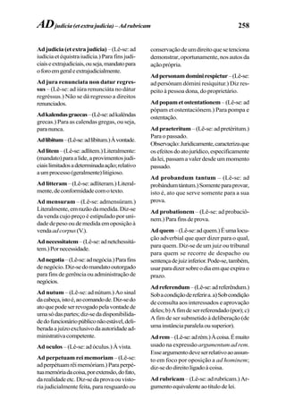 258
Adjudicia(etextrajudícia) –(Lê-se:ad
iudícia et équistra iudícia.) Para fins judi-
ciaiseextrajudiciais,ouseja,mandatopara
oforoemgeraleextrajudicialmente.
Ad jura renunciata non datur regres-
sus – (Lê-se: ad iúra renunciáta no dátur
regréssus.) Não se dá regresso a direitos
renunciados.
Adkalendasgraecas–(Lê-se:adkaléndas
grecas.) Para as calendas gregas, ou seja,
paranunca.
Adlíbitum–(Lê-se:adlíbitum.)Àvontade.
Adlitem–(Lê-se:adlítem.)Literalmente:
(mandato)paraalide,aprovimentosjudi-
ciaislimitadosadeterminadaação;relativo
aumprocesso(geralmente)litigioso.
Ad litteram –(Lê-se:adlíteram.)Literal-
mente,deconformidadecomotexto.
Ad mensuram – (Lê-se: admensúram.)
Literalmente,emrazãodamedida.Diz-se
da venda cujo preço é estipulado por uni-
dadedepesooudemedidaemoposiçãoà
vendaadcorpus(V.).
Adnecessitatem–(Lê-se:adnetchessitá-
tem.)Pornecessidade.
Adnegotia–(Lê-se:adnegócia.)Parafins
denegócio.Diz-sedomandatooutorgado
para fins de gerência ou administração de
negócios.
Ad nutum – (Lê-se: ad nútum.) Ao sinal
dacabeça,istoé,aocomandode.Diz-sedo
atoquepodeserrevogadopelavontadede
umasódaspartes;diz-sedadisponibilida-
dedofuncionáriopúbliconãoestável,deli-
beradaajuízoexclusivodaautoridadead-
ministrativacompetente.
Ad oculos – (Lê-se: ad óculus.) À vista.
Ad perpetuam rei memoriam – (Lê-se:
adperpétuamrêimemóriam.)Paraperpé-
tuamemóriadacoisa,porextensão,dofato,
darealidadeetc.Diz-sedaprovaouvisto-
ria judicialmente feita, para resguardo ou
conservaçãodeumdireitoquesetenciona
demonstrar, oportunamente, nos autos da
ação própria.
Adpersonamdominirespictur–(Lê-se:
ad persónam dómini resíquitur.) Diz res-
peito à pessoa dona, do proprietário.
Adpopametostentationem–(Lê-se:ad
pópam et ostentaciónem.) Para pompa e
ostentação.
Adpraeteritum–(Lê-se:adpretéritum.)
Para o passado.
Observação:Juridicamente,caracterizaque
osefeitosdoatojurídico,especificamente
da lei, passam a valer desde um momento
passado.
Ad probandum tantum – (Lê-se: ad
probándumtántum.)Somenteparaprovar,
isto é, ato que serve somente para a sua
prova.
Ad probationem – (Lê-se: ad probaciô-
nem.)Parafinsdeprova.
Adquem–(Lê-se:adquem.)Éumalocu-
ção adverbial que quer dizer para o qual,
para quem. Diz-se de um juiz ou tribunal
para quem se recorre de despacho ou
sentençadejuizinferior.Pode-se,também,
usarparadizersobreodiaemqueexpirao
prazo.
Adreferendum–(Lê-se:adreferêndum.)
Sobacondiçãodereferira.a)Sobcondição
de consulta aos interessados e aprovação
deles;b)Afimdeserreferendado(por);c)
A fim de ser submetido à deliberação (de
umainstânciaparalelaousuperior).
Adrem–(Lê-se:adrém.)Àcoisa.Émuito
usado na expressão argumentum ad rem.
Esseargumentodeveserrelativoaoassun-
to em foco por oposição a ad hominem;
diz-sedodireitoligadoàcoisa.
Ad rubricam –(Lê-se:adrubrícam.)Ar-
gumentoequivalenteaotítulodelei.
ADjudicia (et extra judícia) – Adrubricam
 