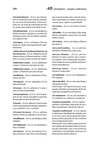 259
Ad solemnitatem – (Lê-se: ad solenitá-
tem.) Literalmente, para fins de solenida-
de, em razão da solenidade. Outrossim,
pode ser: em razão da solenidade (do ato)
ou,ainda,paraatribuirsolenidadeaoato.
Adsubstanctiam–(Lê-se:adsubstância.)
Relativamente à substância; em razão da
substância; para o fim de atribuir substân-
ciaaalgumacoisa.
Ad tempus – (Lê-se: ad têmpus.) Por um
tempoou,ainda,momentaneamente,opor-
tunamente.
Adulterium est ad alterum thorum vel
uterumacesso–(Lê-se:adultériuméstad
altérumtórumvélúterumatchésso.)Adul-
térioéoacessoaoleitoouúterodeoutrem.
Adulterinusamatre–(Lê-se:adulterínus
a matre.) Adulterino por parte de mãe.
Adulterinusapatre–(Lê-se:adulterínus
a pátre.) Adulterino por parte de pai.
Adultimum–(Lê-se:adúltimum.)Final-
mente, por fim.
Ad unguem – (Lê-se: adúngüêm.) Com
todaaperfeição.
Ad unum – (Lê-se: adúnum.) A uma, a
umasócoisa;unanimidade.
Ad usucapionem – (Lê-se: ad usucapiô-
nem.)Comvistaaousucapiãoouparafins
deusucapirumdeterminadobem.
Adusum–(Lê-se:adúsum.)Estalocução
éhojeempregadaparadesignarsegundoo
uso, conforme o uso, o costume.
Ad usum forensem – (Lê-se: adúsum
forénse.)Para(ousegundo)ousodoforo.
Adutilitatem–(Lê-se:adutilitátem.)Para
utilidade.
Advaliditatem –(Lê-se:advaliditátem.)
Paraavalidade.
Ad valorem – (Lê-se: ad valórem.) Loc.
adj.conformeovalor.Diz-sedatributação
quesefazdeacordocomovalordamerca-
doria importada ou vendida e não por seu
volume,peso,espécieouquantidade.
Ad vanum – (Lê-se: ad vánum.) Inutil-
mente.
Adventitiu–(Lê-se:adventício.)Quechega
defora,estrangeiro;casual,istoé,eventual,
relativoabens.
Adverbum–(Lê-se:advérbum.)Palavra
por palavra.
Adversis frontibus – (Lê-se: advérsis
fróntibus.)Diretamente,caraacara.
Adverso flumine – (Lê-se: advérso
flúmine.) Contra corrente, isto é, tendo o
riocontrário.Esteverbetepodeseraplica-
doeminúmeroscasos,podendoindicartei-
mosia,tenacidadeetc.
Adversus omnes – (Lê-se: advérsus
ôminis.)Contratodos.
Ad vindictam – (Lê-se: ad vindíquitam.)
Porvingança.
Advocatusfisci–(Lê-se:advocátusfísqui.)
Advogadodofisco.
Observação: No Império Romano, eram
aquelesindivíduosencarregadosdafiscali-
zaçãodossonegadoresdeimpostos.
Advoluntatem –(Lê-se:advoluntátem.)
Avontadedeouconformeavontadede.
Aequitas (aequitatis)– (Lê-se: équitas –
equitátis.) Eqüidade; disposição de reco-
nhecerigualmenteodireitodecadaum.
Aequitas condicionum – (Lê-se: équitas
condiciônum.)Igualdadedecondições,isto
é, no nosso caso, justiça igual para todos;
justiçanatural,quepodesernãoconforme
comasdisposiçõesdalei.
Observação:Esteverbeteproporciona-nos
umconjuntodeprincípioimutáveisdejus-
tiça que induzindo o juiz a um critério de
moderação e de igualdade, ainda que em
detrimentododireitoobjetivo.
AD solemnitatem – Aequitas condicionum
 