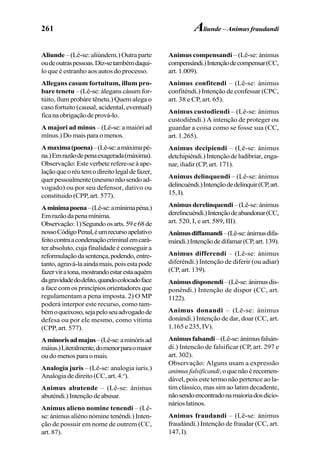 261
Aliunde – (Lê-se: aliúndem.) Outra parte
oudeoutraspessoas.Diz-setambémdaqui-
lo que é estranho aos autos do processo.
Allegans casum fortuitum, illum pro-
bare tenetu – (Lê-se: álegans cásum for-
túito, ílum probáre tênetu.) Quem alega o
caso fortuito (causal, acidental, eventual)
ficanaobrigaçãodeprová-lo.
A majori ad minus – (Lê-se: a maióri ad
mínus.)Domaisparaomenos.
Amaxima(poena)–(Lê-se:amáximapé-
na.)Emrazãodepenaexagerada(máxima).
Observação: Este verbete refere-se à ape-
laçãoqueoréutemodireitolegaldefazer,
querpessoalmente(mesmonãosendoad-
vogado) ou por seu defensor, dativo ou
constituido (CPP, art. 577).
Aminimapoena–(Lê-se:amínimapéna.)
Emrazãodapenamínima.
Observação:1)Segundoosarts.59e68de
nossoCódigoPenal,éumrecursoapelativo
feitocontraacondenaçãocriminalemcará-
ter absoluto, cuja finalidade é conseguir a
reformulaçãodasentença,podendo,entre-
tanto,agravá-laaindamais,poisestapode
fazerviratona,mostrandoestarestaaquém
dagravidadedodelito,quandocolocadoface
a face com os princípios orientadores que
regulamentam a pena imposta. 2) O MP
poderá interpor este recurso, como tam-
bémoqueixoso,sejapeloseuadvogadode
defesa ou por ele mesmo, como vítima
(CPP, art. 577).
Aminorisadmajus–(Lê-se:aminórisad
máius.)Literalmente,domenorparaomaior
ou do menos para o mais.
Analogia juris – (Lê-se: analogia iuris.)
Analogiadedireito(CC,art.4.o
).
Animus abutende – (Lê-se: ánimus
abuténdi.)Intençãodeabusar.
Animus alieno nomine tenendi – (Lê-
se: ánimus aliéno nómine tenéndi.) Inten-
ção de possuir em nome de outrem (CC,
art. 87).
Animus compensandi – (Lê-se: ánimus
compensándi.)Intençãodecompensar(CC,
art. 1.009).
Animus confitendi – (Lê-se: ánimus
confiténdi.) Intenção de confessar (CPC,
art. 38 e CP, art. 65).
Animus custodiendi – (Lê-se: ánimus
custodiêndi.) A intenção de proteger ou
guardar a coisa como se fosse sua (CC,
art. 1.265).
Animus decipiendi – (Lê-se: ánimus
detchipiéndi.)Intençãodeludibriar,enga-
nar, iludir (CP, art. 171).
Animus delinquendi – (Lê-se: ánimus
delincuéndi.)Intençãodedelinquir(CP,art.
15,I).
Animus derelinquendi –(Lê-se:ánimus
derelincuéndi.)Intençãodeabandonar(CC,
art. 520, I, e art. 589, III).
Animusdiffamandi–(Lê-se:ánimusdifa-
mándi.)Intençãodedifamar(CP,art.139).
Animus differendi – (Lê-se: ánimus
diferéndi.) Intenção de diferir (ou adiar)
(CP, art. 139).
Animusdisponendi–(Lê-se:ánimusdis-
ponéndi.) Intenção de dispor (CC, art.
1122).
Animus donandi – (Lê-se: ánimus
donándi.) Intenção de dar, doar (CC, art.
1.165e235,IV).
Animusfalsandi–(Lê-se:ánimusfalsán-
di.) Intencão de falsificar (CP, art. 297 e
art. 302).
Observação: Alguns usam a expressão
animus falsificandi,oquenãoérecomen-
dável, pois este termo não pertence ao la-
tim clássico, mas sim ao latim decadente,
nãosendoencontradonamaioriadosdicio-
nárioslatinos.
Animus fraudandi – (Lê-se: ánimus
fraudándi.) Intenção de fraudar (CC, art.
147,I).
Aliunde – Animus fraudandi
 