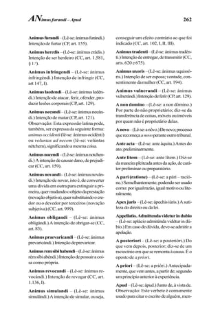 262
Animusfurandi–(Lê-se:ánimusfurándi.)
Intenção de furtar (CP, art. 155).
Animusheredis–(Lê-se:ánimuserádis.)
Intenção de ser herdeiro (CC, art. 1.581,
§1.o
).
Animus infringendi – (Lê-se: ánimus
infringéndi.) Intenção de infringir (CC,
art 147, I).
Animuslaedendi–(Lê-se:ánimusledén-
di.)Intençãodeatacar,ferir,ofender,pro-
duzir lesões corporais (CP, art. 129).
Animusnecandi–(Lê-se:ánimusnecán-
di.) Intenção de matar (CP, art. 121).
Observação: Esta expressão latina pode,
também, ser expressa da seguinte forma:
animus occidenti (lê-se: ánimus ocidénti)
ou voluntas ad necem (lê-se: volúntas
nétchem),significandoamesmacoisa.
Animusnocendi–(Lê-se:ánimusnotchen-
di.)Aintençãodecausardano,deprejudi-
car (CC, art. 159).
Animusnovandi–(Lê-se:ánimusnován-
di.)Intençãodenovar,istoé,deconverter
uma dívida em outra para extinguir a pri-
meira,quermudandooobjetodaprestação
(novaçãoobjetiva),quersubstituindoocre-
dor ou o devedor por terceiros (novação
subjetiva) (CC, art. 999).
Animus obligandi – (Lê-se: ánimus
obligándi.) A intenção de obrigar-se (CC,
art. 83).
Animuspraevaricandi –(Lê-se:ánimus
prevaricándi.)Intençãodeprevaricar.
Animusremsibihabendi–(Lê-se:ánimus
rémsíbiabéndi.)Intençãodepossuiracoi-
sa como própria.
Animus revocandi – (Lê-se: ánimus re-
vocándi.) Intenção de revogar (CC, art.
1.136, I).
Animus simulandi – (Lê-se: ánimus
simulándi.)Aintençãodesimular,ouseja,
conseguir um efeito contrário ao que foi
indicado (CC, art. 102, I, II, III).
Animustradenti–(Lê-se:ánimustradén-
ti.)Intençãodeentregar,detransmitir(CC,
arts. 620 e 675).
Animusuxoris–(Lê-se:ánimusuquissó-
ris.) Intenção de ser esposa; vontade, con-
sentimentodamulher (CC,art.194).
Animus vulnerandi – (Lê-se: ánimus
vulnerándi.)Intençãodeferir(CP,art.129).
A non domino – (Lê-se: a non dómino.)
Por parte do não proprietário; diz-se da
transferênciadecoisas,móveisouimóveis
por quem não é proprietário delas.
Anovo–(Lê-se:anôvo.)Denovo;processo
querecomeçaanovoperanteoutrotribunal.
Anteacta–(Lê-se:anteáquita.)Antesdo
ato;preliminarmente.
Ante litem – (Lê-se: ante lítem.) Diz-se
damaneirapleiteadaantesdaação,decará-
ter preliminar ou preparatório.
A pari (ratione) – (Lê-se: a pári – ració-
ne.)Semelhantemente;podendoserusado
como:porigualrazão,igualmotivooulite-
ralmente.
Apexjuris–(Lê-se:ápechisiúris.)Asuti-
leza do direito ou da lei.
Appellatio.Admittendavideturindubio
–(Lê-se:aplácioadmiténdavidéturindú-
bio.)Emcasodedúvida,deve-seadmitira
apelação.
A posteriori – (Lê-se: a posterióri.) Do
que vem depois, posterior; diz-se de um
raciocínio em que se remonta à causa. É o
oposto de a priori.
A priori – (Lê-se: a prióri.) Antecipada-
mente,quevemantes,apartirde;segundo
umprincípioanterioràexperiência.
Apud–(Lê-se:ápud.)Juntode,àvistade.
Observação: Este verbete é comumente
usadoparacitaroescritodealguém,men-
ANimus furandi – Apud
 