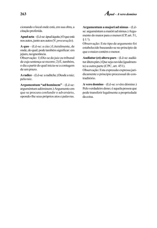 263
cionandoolocalondeestá,emsuaobra,a
citaçãoproferida.
Apudacta–(Lê-se:ápudáquita.)Oqueestá
nosautos,juntoaosautos(V.procuração).
A quo – (Lê-se: a cúo.) Literalmente, de
onde,doqual;podetambémsignificar:em
jejum,naignorância.
Observação: 1) Diz-se do juiz ou tribunal
decujasentençaserecorre;2)É,também,
o dia a partir do qual inicia-se a contagem
de um prazo.
Aradice–(Lê-se:aradítche.)Desdearaiz;
pela raiz.
Argumentum “ad hominem” – (Lê-se:
arguméntumadóminem.)Argumentoem
que se procura confundir o adversário,
opondo-lhe seus próprios atos e palavras.
Argumentum a majori ad nimus–(Lê-
se:arguméntumamaióriadnímus.)Argu-
mentodomaiorparaomenor(CP,art.51,
§1.o
).
Observação: Este tipo de argumento foi
estabelecido baseando-se no princípio de
queomaiorcontémomenor.
Audiatur(et)alterapars–(Lê-se:audiá-
turálterapárs.)Quesejaouvida(igualmen-
te) a outra parte (CPC, art. 451).
Observação:Estaexpressãoexpressajuri-
dicamente o princípio processual do con-
traditório.
A vero domino –(Lê-se:avérodómino.)
Peloverdadeirodono;éaquelapessoaque
pode transferir legalmente a propriedade
dacoisa.
Apud– A vero domino
 