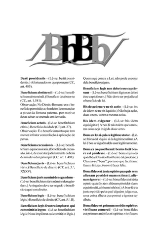 Beati possidentis – (Lê-se: beáti possi-
déntis.) Afortunados os que posuem (CC,
art. 485).
Beneficium abstinendi – (Lê-se: benefí-
tchiumabstenéndi.)Benefíciodeabster-se
(CC, art. 1.581).
Observação:NoDireitoRomanoeraobe-
nefíciopermitidoaoherdeiroderenunciar
a posse da fortuna paterna, por motivo
destaachar-seoneradaemdemasia.
Beneficiumaetatis–(Lê-se:benefítchium
etátis.) Benefício da idade (CP, art. 27).
Observação: É o beneficiamento que tem
menorinfratorcomrelaçãoàaplicaçãode
penas.
Beneficiumexcussionis–(Lê-se:benefí-
tchiumequiscussionis.)Benefíciodaexcus-
são,istoé,deexecutarjudicialmenteosbens
deumdevedorprincipal(CC,art.1.491).
Beneficium juris – (Lê-se: benefítchium
iúris.) Benefício de direito (CF, art. 5.o
,
XXXV).
Beneficiumjurisneminidenegandum–
(Lê-se:benefítchiumiúrisnéminedenegán-
dum.)Aninguémdevesernegadoobenefí-
cioaquetemdireito.
Beneficium legis – (Lê-se: benefítchium
légis.)Benefíciodedireito(CF,art.5.o
,II).
Beneficium legis frustra implorat qui
committitinlegem–(Lê-se:benefítchium
légis frústa implótrat cuí comítit in légis.)
Quem age contra a Lei, não pode esperar
delabenefícioalgum.
Beneficiumlegisnondebetessecapcio-
sum–(Lê-se:benefítchiumlégisnondébet
éssecapiciózum.)Nãodeveserprejudicial
obenefíciodalei.
Bis de aedem re ne sit actio – (Lê-se: bís
de édem re ne sit áquicio.) Não haja ação,
duasvezes,sobreamesmacoisa.
Bis idem exigatur – (Lê-se: bis ídem
equisigátur.)Aboafénãotoleraqueames-
macoisasejaexigidaduasvezes.
Bonaestlexsiquisealegitimeutatur–(Lê-
se:bônaéstléquisisiéalegítimeutátur.)A
leiéboasealguémdelausarlegitimamente.
Bonaexeoquodbeant:beatosfacitbea-
re est prodesse – (Lê-se: bona équis éo
quódbéant:beátosfáxitbeáreéstprodésse.)
Chama-se “bens”, por isso que facilitam:
fazemfelizes; beare é fazer feliz.
Bonafidesestjustaopinioquaquisrem
alienam possidet suam extimati, alie-
namignorat–(Lê-se:bónafídeséstiústa
opínioquácúisrémaliénampóssidetsúam
equistimáti,aliénaminhórat.)Aboa-fééa
justa opinião pela qual alguém julga sua,
uma coisa alheia que possui e ignora ser
alheia.
Bonafidesestprimummobileespiritus
vivificans comercii – (Lê-se: bona fides
est prímum móbile et ispíritus vivíficans
 