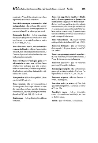 266
comértcii.)Aboa-fééoprimeiromóveleo
espíritovivificadordocomércio.
Bona fides semper praesumitur nisi
malaprobetur–(Lê-se:bonafidessémper
prezumiturnizimalaprobétur.)Semprese
presume a boa-fé, se não se provar a má.
Bonagratiadiscedere–(Lê-se:bonagrácia
dischédere.)Separar-se,divorciar-seami-
gavelmente,poracordodeambasaspartes
(Lei n. 6.515, art. 4.o
).
Bona instantia se uti, non caluminie
causaseinfitiasire –(Lê-se:bonainstân-
ciaseúti,noncalúiniecauzaseinfíciasire.)
Deve-se ligar em boa instância e não con-
tradizercaluniosamente.
Bona intelligentur cuisque quae aere
alienodeductosupersunt –(Lê-se:bona
inteligentur cuísque que ere aliendo
dedukto supersunt.) Entende-se por bem,
de alguém o que sobra, deduzindo o di-
nheiro dos outros.
Bonapublica–(Lê-se:bonapública.)Bens
públicos (CC, art. 65).
Bona vacancia – (Lê-se: bona vacáncia.)
Bensvagantes,istoé,quenãoestáocupa-
do, ou melhor, os bens que não têm dono
conhecidoou,seotem,foramporeleaban-
donados (CC, art. 589, § 2.o
, a, b, c).
Boni mores – (Lê-se: bóni móres.) Bons
costumes.
Bonorum appellatio sicut hereditatis
universitatem quandam ac jus succes-
sionis et non singulas res demonstrat–
(Lê-se:bonórumapeláciosícuthereditátis
universitátemquândamacjussuchécionis
et non síngulas res demônstrat.) O termo
bens,assimcomoherança,demonstracerta
universalidade e direito de sucessão e não
cadacoisaparticularmente.
Bonorum collatio – (Lê-se: bonórum
colácio.)Coleçãodebens(CC,art.1.785).
Bonorum distractio – (Lê-se: bonórum
distráquicio.) Separação dos bens (CC,
art. 1.093).
Bonorum possessio ventris nomine –
(Lê-se:bonórumpocéciovêntrisnómine.)
Possedebensemnomedaherança.
Bonorum possessor – (Lê-se: bonórum
pocéssor.) Possuidor de bens.
Bonorumproscriptio–(Lê-se:bomórum
proscrípicio.)Vendapúblicadosbens.Éo
equivalenteaoleilão(CPC,art.705,I).
Bonun et aequum – (Lê-se: bonum et
écum.)Bomejusto.
Brachiumsceleripraebere–(Lê-se:brá-
quiumtchéleriprébere.)Darajudaaocrime
(CP, art. 25).
Brevitatis causa – (Lê-se: brevitátis
cáusa.) Por motivo de brevidade, por cau-
sa da brevidade.
Busilis – (Lê-se: buzílis.) Dificuldade.
BOna fides est primum mobile espiritus vivificans comercii – Busilis
 