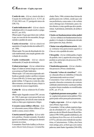 268
Cautio de rato – (Lê-se: cáucio de ráto.)
Caução de retificação (Lei n. 4.215, de
27.04.1963 e art. 37, parágrafo único do
CPC/73).
Cautio indicatum solvi – (Lê-se: cáucio
indicátumsólvi.)Acauçãoresolveojulga-
do (CC, art. 835).
Observação:Oquequerdizeresteverbete
éque,nocasodedoréusucumbir,ficaga-
rantido o pedido do autor.
Cautio rei uxoriae – (Lê-se: cáucio rei
uquisiórie.)Cauçãododotedamulher(CC,
art. 300).
Observação:Nocasodedissoluçãodovín-
culomatrimonial,estacauçãogaranteade-
voluçãodoseudote.
Cautio restituendo – (Lê-se: cáucio
restituendo.)Cauçãoderestituição.
Cedantarmatogae–(Lê-se:cédantárma
tógue.)Cedamasarmasàtogaoucurvem-
seasarmasaoPoderJudiciário
Observação:1)Éestaumaexpressãoatri-
buída ao grande orador e político romano
Cícero(106-43).2)Arma,aqui,significao
podermilitar.3)Togaeraavestedoscida-
dãosromanos,emtempodepaz, ehojeéa
vestetalardenossosmagistrados.
Certiorfit –(Lê-se:tchérciorfit.)Éinfor-
mado.
Observação:SegundoonossoCPC,emseu
art. 304, I, para que o juiz possa fazer um
bomjulgamento,deveráeleestarcientede
todososfatosqueoriginaramolitígio.
Cessante causa tollitur effectus – (Lê-
se: tchessante causa, tólitur eféktus.) Ces-
sando a causa, cessa o efeito.
Ceteris(caeteris?)paribus–(Lê-se:tché-
teris páribus.) Sendo (estando, ficando)
iguais (semelhantes, análogas) às demais
pessoas ou coisas.
Comentário:ParaFelixGaffiot,inDiction-
naire illustré latin-français. Livraria Ha-
chette:Paris,1966,existemduasformasde
grafias para este verbete, sendo que a de
sua preferência, como autor, é do verbete
sem o ditongo (ae). Entretanto, para o la-
timclássico,éestaagrafiaquedevepredo-
minar.Apronúncia,entretanto,deambasé
amesma.
Citatio est fundamentum totius judici
–(Lê-se:tchitácioéstfundamentumtocius
giudici.)Acitaçãoéofundamentodetodo
juízo (para nós, hoje, direito).
Citaturreusadpetitionemactoris–(Lê-
se: tchitatur réus peticionem aquióris.)
Cita-se o réu a pedido do autor.
Citrapetita–(Lê-se:tchítrapetíta.)Aqém
do pedido, isto é, aquém da coisa que foi
pedida no princípio do processo (CPC,
arts. 128 e 460).
Clandestina possessio –(Lê-se:clandes-
tina possecio.) Posse clandestina.
Clausula “rebus sic stantibus” – (Lê-
se:cláusularébussicistãntibus.)Cláusula
“permanecendoassimascoisas”.
Comentário: Este verbete é apropriado
quando cláusulas constantes do contrato
celebradoanteriormenteeaceitoporambas
as partes foram mudadas ou modificadas
(CPC, art. 471, I).
Cogitationispoenamnemopatitur–(Lê-
se:cogitacionispenamnemopátitur.)Nin-
guémpodesofrerpenapelopensamento.
Cogito, ergo sum – (Lê-se: cógito, érgo
sum.)Penso,logoexisto.
Comentário:1)Esteverbeteexprimialiga-
ção de afinidade (CC, art. 330); 2) Estas
palavrassãodofilósofofrancêsRenéDes-
cartes(1596-1650),quandoestabeleceu,em
seu famoso livro Discours de la méthode
(1537),adúvidacomométododesuadou-
trina, o Cartesianismo. 3) Mas, ela é bem
mais antiga, pois, se bem que com outras
palavras,tantoSantoAgostinho(344-430),
CAutioderato–Cogito,ergosum
 