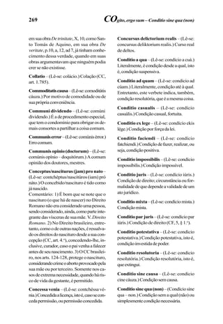269
emsuaobraDetrinitate,X,10,comoSan-
to Tomás de Aquino, em sua obra De
veritate,p.10,a,12,ad7,játinhamconhe-
cimento dessa verdade, quando em suas
obras argumentavam que ninguém podia
crersenãoexistisse.
Collatio –(Lê-se:colácio.)Colação(CC,
art. 1.785).
Commoditatiscausa–(Lê-se:comoditátis
cáuza.) Por motivo de comodidade ou de
suaprópriaconveniência.
Communi dividendo – (Lê-se: comúni
dividendo.)Éadeprocedimentoespecial,
quetemocondomínioparaobrigarosde-
maisconsortesapartilharacoisacomum.
Communiserror–(Lê-se:comúnisérror.)
Errocomum.
Communisopinio(doctorum)–(Lê-se:
comúnisopínio–doquitórum.)Acomum
opinião dos doutores, mestres.
Conceptus/nasciturus (jam) pro nato–
(Lê-se: contchéptus/nascitúros (iam) pró
náto.) O concebido/nascituro é tido como
jánascido.
Comentário: 1) É bom que se note que o
nascituro (o que há de nascer) no Direito
Romanonãoeraconsideradoumapessoa,
sendoconsiderado,ainda,comoparteinte-
grante das vísceras de sua mãe. V. Direito
Romano. 2) No Direito brasileiro, entre-
tanto,comoodeoutrasnações,éressalva-
doosdireitosdonasciturodesdeasuacon-
cepção (CC, art. 4.o
), concedendo-lhe, in-
clusive,curador,casoopaivenhaafalecer
antesdeseunascimento.3)OCCbrasilei-
ro, nos arts. 124-128, protege o nascituro,
considerandocrimeoabortoprovocadopela
sua mãe ou por terceiro. Somente nos ca-
sosdeextremanecessidade,quandoháris-
codevidadagestante,épermitido.
Concessa venia – (Lê-se: contchéssa vé-
nia.)Concedidaalicença,istoé,casosecon-
cedapermissão,oupermissãoconcedida.
Concursus delictorium realis – (Lê-se:
concursus deliktorium realis.) Curso real
de deltos.
Conditio a qua –(Lê-se:condícioacuá.)
Literalmente,écondiçãodesdeaqual,isto
é,condiçãosuspensiva.
Conditio ad quam – (Lê-se: condício ad
cúam.) Literalmente, condição até à qual.
Entretanto, este verbete indica, também,
condiçãoresolutória,queéamesmacoisa.
Conditio casualis – (Lê-se: condício
casuális.)Condiçãocasual,fortuita.
Conditio ex lege – (Lê-se: condício ekis
lége.)Condiçãoporforçadalei.
Conditio faciendi – (Lê-se: condício
fatchiendi.)Condiçãodefazer,realizar,ou
seja,condiçãopositiva.
Conditio impossibilis– (Lê-se: condício
impossíbilis.)Condiçãoimpossível.
Conditio juris – (Lê-se: condício iúris.)
Condição de direito; circunstância ou for-
malidadedequedependeavalidadedeum
atojurídico.
Conditiomixta–(Lê-se:condíciomista.)
Condiçãomista.
Conditioparjuris–(Lê-se:condíciopar
iúris.) Condição de direito (CF, 5, § 1.o
).
Conditio potestativa – (Lê-se: condício
potestatíva.) Condição potestativa, isto é,
condiçãoinvestidadepoder.
Conditio resolutoria – (Lê-se: condício
resolutória.) Condição resolutória, isto é,
queextingui.
Conditio sine causa – (Lê-se: condício
cinecáuza.)Condiçãosemcausa.
Conditiosinequa(non)–(Condíciosíne
qua – non.) Condição sem a qual (não) ou
simplesmentecondiçãonecessária.
COgito, ergo sum – Conditio sine qua (non)
 