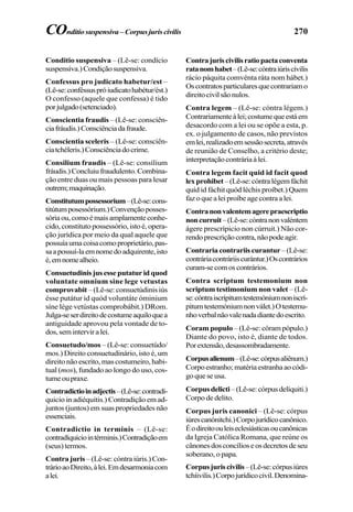 270
Conditio suspensiva – (Lê-se: condício
suspensíva.)Condiçãosuspensiva.
Confessus pro judicato habetur/est –
(Lê-se:conféssuspróiudicatohabétur/ést.)
O confesso (aquele que confessa) é tido
porjulgado(setenciado).
Conscientia fraudis – (Lê-se: consciên-
ciafráudis.)Consciênciadafraude.
Conscientia sceleris – (Lê-se: consciên-
ciatchéleris.)Consciênciadocrime.
Consilium fraudis – (Lê-se: consílium
fráudis.)Concluiufraudulento.Combina-
ção entre duas ou mais pessoas para lesar
outrem;maquinação.
Constitutumpossessorium–(Lê-se:cons-
titútumposessórium.)Convençãoposses-
sóriaou,comoémaisamplamenteconhe-
cido, constituto possessório, isto é, opera-
ção jurídica por meio da qual aquele que
possuíaumacoisacomoproprietário,pas-
saapossuí-laemnomedoadquirente,isto
é,emnomealheio.
Consuetudinisjusesseputaturidquod
voluntate omnium sine lege vetustas
comprovabit – (Lê-se: consuetúdinis iús
ésse putátur id quód voluntáte óminium
síne lége vetústas comprobábit.) DRom.
Julga-seserdireitodecostumeaquiloquea
antiguidade aprovou pela vontade de to-
dos,seminterviralei.
Consuetudo/mos – (Lê-se: consuetúdo/
mos.) Direito consuetudinário, isto é, um
direito não escrito, mas costumeiro, habi-
tual (mos), fundado ao longo do uso, cos-
tumeoupraxe.
Contradictioinadjectis–(Lê-se:contradí-
quicio in adiéquitis.) Contradição em ad-
juntos (juntos) em suas propriedades não
essenciais.
Contradictio in terminis – (Lê-se:
contradíquiciointérminis.)Contradiçãoem
(seus) termos.
Contra juris –(Lê-se:cóntra iúris.) Con-
trárioaoDireito,àlei.Emdesarmoniacom
alei.
Contrajuriscivilisratiopactaconventa
ratanomhabet–(Lê-se:cóntraiúriscívilis
rácio páquita comvénta ráta nom hábet.)
Oscontratosparticularesquecontrariamo
direitocivilsãonulos.
Contra legem – (Lê-se: cóntra légem.)
Contrariamenteàlei;costumequeestáem
desacordo com a lei ou se opõe a esta, p.
ex. o julgamento de casos, não previstos
emlei,realizadoemsessãosecreta,através
de reunião de Conselho, a critério deste;
interpretaçãocontráriaàlei.
Contra legem facit quid id facit quod
lexprohibet–(Lê-se:cóntralégemfáchit
quíd id fáchit quód léchis proíbet.) Quem
faz o que a lei proíbe age contra a lei.
Contranonvalentemagerepraescriptio
noncurruit–(Lê-se:cóntranonvaléntem
ágere prescrípicio non cúrruit.) Não cor-
rendoprescriçãocontra,nãopodeagir.
Contrariacontrariiscurantur–(Lê-se:
contráriacontráriiscurántur.)Oscontrários
curam-secomoscontrários.
Contra scriptum testemonium non
scriptum testimonium non valet – (Lê-
se:cóntraiscrípitumtestemóniumnoniscrí-
pitumtestemóniumnonválet.)Otestemu-
nhoverbalnãovalenadadiantedoescrito.
Coram populo – (Lê-se: córam pópulo.)
Diante do povo, isto é, diante de todos.
Porextensão,desassombradamente.
Corpusalienum–(Lê-se:córpusaliênum.)
Corpoestranho;matériaestranhaaocódi-
goqueseusa.
Corpusdelicti–(Lê-se:córpusdelíquiti.)
Corpo de delito.
Corpus juris canonici – (Lê-se: córpus
iúrescanónitchi.)Corpojurídicocanônico.
Éodireitoouleiseclesiásticasoucanônicas
da Igreja Católica Romana, que reúne os
cânonesdosconcílioseosdecretosdeseu
soberano, o papa.
Corpusjuriscivilis–(Lê-se:córpusiúres
tchíivilis.)Corpojurídicocivil.Denomina-
COnditiosuspensiva–Corpusjuriscivilis
 