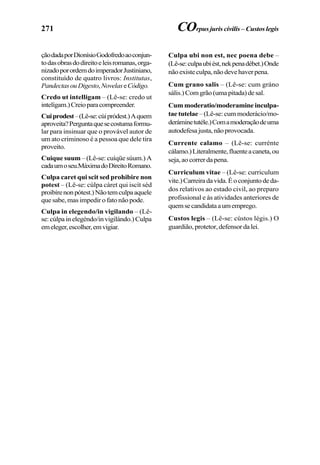 271
çãodadaporDionísioGodofredoaoconjun-
todasobrasdodireitoeleisromanas,orga-
nizadoporordemdoimperadorJustiniano,
constituído de quatro livros: Institutas,
PandectasouDigesto,NovelaseCódigo.
Credo ut intelligam – (Lê-se: credo ut
intelígam.)Creioparacompreender.
Cuiprodest–(Lê-se:cúipródest.)Aquem
aproveita?Perguntaquesecostumaformu-
lar para insinuar que o provável autor de
um ato criminoso é a pessoa que dele tira
proveito.
Cuique suum – (Lê-se: cuíqüe súum.) A
cadaumoseu.MáximadoDireitoRomano.
Culpa caret qui scit sed prohibire non
potest – (Lê-se: cúlpa cáret qui iscít séd
proibírenonpótest.)Nãotemculpaaquele
que sabe, mas impedir o fato não pode.
Culpa in elegendo/in vigilando – (Lê-
se:cúlpainelegéndo/invigilándo.)Culpa
emeleger,escolher,emvigiar.
Culpa ubi non est, nec poena debe –
(Lê-se:culpaubiést,nekpenadébet.)Onde
nãoexisteculpa,nãodevehaverpena.
Cum grano salis – (Lê-se: cum gráno
sális.)Comgrão(umapitada)desal.
Cum moderatio/moderamine inculpa-
tae tutelae –(Lê-se:cummoderácio/mo-
deráminetutéle.)Comamoderaçãodeuma
autodefesajusta,nãoprovocada.
Currente calamo – (Lê-se: currénte
cálamo.)Literalmente,fluenteacaneta,ou
seja,aocorrerdapena.
Curriculum vitae – (Lê-se: curriculum
vite.)Carreiradavida.Éoconjuntodeda-
dos relativos ao estado civil, ao preparo
profissional e às atividades anteriores de
quemsecandidataaumemprego.
Custos legis – (Lê-se: cústos légis.) O
guardião,protetor,defensordalei.
COrpus juris civilis – Custos legis
 