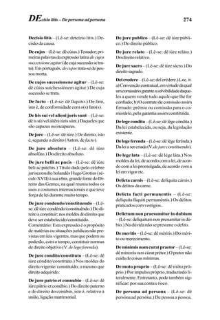 274
Decisio litis – (Lê-se: detcízio litis.) De-
cisãodacausa.
Decujos–(Lê-se:dêcúius.)Testador;pri-
meiraspalavrasdaexpressãolatinadecujos
successioneagitur(decujasucessãosetra-
ta).Emportuguês,decujostrata-sedepes-
soamorta.
De cujos sucessionene agitur – (Lê-se:
dê cúius sutchessiónem ágitur.) De cuja
sucessão se trata.
De facto – (Lê-se: dê fáquito.) De fato,
istoé,deconformidadecomo(s)fato(s).
De his sui vel alieni juris sunt – (Lê-se:
dêissúivelaliêniiúrissúnt.)Daquelesque
são capazes ou incapazes.
De jure – (Lê-se: dê iúre.) De direito, isto
é,segundoodireito(Anton.de facto).
De jure absoluto – (Lê-se: dê iúre
absolúto.) Do direito absoluto.
De jure belli ac pacis – (Lê-se: dê iúre
béli ac pátchis.) Título dado pelo célebre
jurisconsulto holandês Hugo Grotius (sé-
culoXVII)àsuaobra,grandefontedoDi-
reito das Gentes, na qual reuniu todos os
usos e costumes internacionais e que teve
forçadeleidurantemuitotempo.
De jure condendo/constituendo – (Lê-
se:dêiúrecondéndo/constituêndo.)Dodi-
reitoaconstituir;nosmoldesdodireitoque
deveserestabelecido/constituído.
Comentário:Estaexpressãoéopropósito
dematériasousituaçõesjurídicasnãopre-
vistasemleisvigentes,masquepodemou
poderão, com o tempo, constituir normas
dedireitoobjetivo(V. delegeferenda).
De jure condito/constituto – (Lê-se: dê
iúre cóndito/constitúto.) Nos moldes do
direitovigente/constituído;omesmoque
direitoadquirido.
De jure patrio et connubio – (Lê-se: dê
iúre pátrio et conúbio.) Do direito paterno
e do direito do conúbio, isto é, relativo à
união,ligaçãomatrimonial.
De jure publico – (Lê-se: dê iúre públi-
co.)Dodireitopúblico.
De jure relato – (Lê-se: dê iúre reláto.)
Dodireitorelativo.
Dejuresacro –(Lê-se:dêiúresácro.)Do
direitosagrado.
Delcredere –(Lê-se:delcrédere.)Loc.it.
a)Convençãocontratual,emvirtudedaqual
umcomissáriogaranteasolvibilidadedaque-
les a quem vende tudo aquilo que lhe for
confiado;b)Ocontratodecomissãoassim
firmado: prêmio ou comissão para o co-
missário,pelagarantiaassimconstituída.
Delegecondita–(Lê-se:dêlégecóndita.)
Da lei estabelecida, ou seja, da legislação
existente.
Delegeferenda–(Lê-se:dêlégeferênda.)
Daleiasercriada(V.dejureconstituendo).
De lege lata – (Lê-se: dê lége láta.) Nos
moldesdalei,deacordocomalei,deacor-
docomaleipromulgada,deacordocoma
leiemvigoretc.
Delicta carnis – (Lê-se: delíquita cárnis.)
Osdelitosdacarne.
Delicta facti permanentis – (Lê-se:
delíquita fáquiti permanéntis.) Os delitos
praticadoscomvestígios..
Delictum non praesumitur in dubium
–(Lê-se:delíquitumnonpresumíturindú-
bio.) Na dúvida não se presume o delito.
Demeritis–(Lê-se:dêméritis.)Doméri-
tooumerecimento.
Deminimisnomcuratpraetor–(Lê-se:
dêmínimisnoncúratprétor.)Opretornão
cuidadecoisasmínimas.
De moto proprio – (Lê-se: dê móto pró-
prio.) Por impulso próprio, traduzindo li-
teralmente. Entretanto, pode também sig-
nificar: por sua conta e risco.
De persona ad persona – (Lê-se: dê
persóna ad persóna.) De pessoa a pessoa.
DEcisio litis – De persona ad persona
 