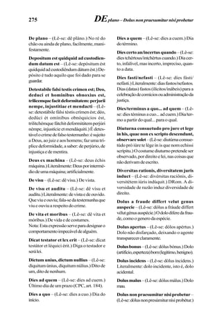275
De plano – (Lê-se: dê pláno.) No ré do
chãoouaindadeplano,facilmente,mani-
festamente.
Depositum est quidquid ad custodien-
dum datum est – (Lê-se: depósitum ést
quidquidadcustodiêndumdátumést.)De-
pósito é tudo aquilo que foi dado para se
guardar.
Detestabile falsi testis crimen est; Deo,
deduci et hominibus obnoxius est,
trilicemquefacitdeformitatem:perjurii
nempe, injustitiae et mendacti – (Lê-
se: detestábile fálsi téstis crímen ést; déo,
dedúci ét omínibus obnóquicios ést,
trilitchémquefátchitdeformitátemperjúri
némpe, injustície et mendáquiti.) É detes-
távelocrimedefalsotestemunho:ésujeito
a Deus, ao juiz e aos homens; faz uma trí-
plicedeformidade,asaber:deperjúrio,de
injustiçaedementira.
Deus ex machina – (Lê-se: deus échis
máquina.)Literalmente:Deusporintermé-
diodeumamáquina;artificialmente.
De visu – (Lê-se: dê vísu.) De vista.
De visu et auditu – (Lê-se: dê vísu et
audítu.)Literalmente:devistaedeouvido.
Queviueouviu;fala-sedatestemunhaque
viu e ouviu a respeito do crime.
De vita et moribus – (Lê-se: dê víta et
móribus.)Devidaedecostumes.
Nota:Estaexpressãoserveparadesignaro
comportamentoimpecáveldealguém.
Dicat testator et lex erit – (Lê-se: dícat
testátor et léquici érit.) Diga o testador e
serálei.
Dictum unius, dictum nullius – (Lê-se:
díquitum únius, díquitum núlius.) Dito de
um,ditodenenhum.
Dies ad quem – (Lê-se: díes ad cuem.)
Último dia de um prazo (CPC, art. 184).
Dies a quo – (Lê-se: díes a cuo.) Dia do
início.
Dies a quem – (Lê-se: díes a cuem.) Dia
dotérmino.
Dies certo an/incertus quando –(Lê-se:
díestchértous/intchértuscuando.)Diacer-
to,infalível,masincerto,impreciso,quan-
to a data.
Dies fasti/nefasti – (Lê-se: díes fásti/
nefásti.)Literalmente:diasfastos/nefastos.
Dias(datas)fastos(ilícitos/inábeis)paraa
celebraçãodecomíciosouadministraçãoda
justiça.
Dies/terminus a quo... ad quem – (Lê-
se:díestéminusacuo...adcuem.)Dia/ter-
mo a partir do qual... para o qual.
Diuturna consuetudo pro jure et lege
in his, quae non ex scripto descendunt,
observaresolet–(Lê-se:diutúrnaconsue-
túdo pró iúre te lége in is que nom echissi
scrípitu.)Ocostumediuturnopretendeser
observado,pordireitoelei,nascoisasque
nãoderivamdeescrito.
Diversitas rationis, diversitatem juris
induct – (Lê-se: divérsitas raciônis, di-
versitétem iúris indúquit.) DRom. A di-
versidade de razão induz diversidade de
direito.
Dolus a fraude differt velut genus
auspecie – (Lê-se: dólus a fráude díffert
vélutgénusauspécie.)Odolodiferedafrau-
de,comoogenerodaespécie.
Dolus apertus – (Lê-se: dólos apértus.)
Dolo não disfarçado, deixando o agente
transparecerclaramente.
Dolusbonus–(Lê-se:dólusbónus.)Dolo
(artifício,esperteza)bom(legítimo,benigno).
Dolus incidens – (Lê-se: dólus íncidens.)
Literalmente: dolo incidente, isto é, dolo
acidental.
Dolusmalus–(Lê-se:dólusmálus.)Dolo
mau.
Dolus non praesumitur nisi probetur–
(Lê-se:dólusnonpresúmiturnísiprobétur.)
DEplano –Dolusnonpraesumiturnisiprobetur
 