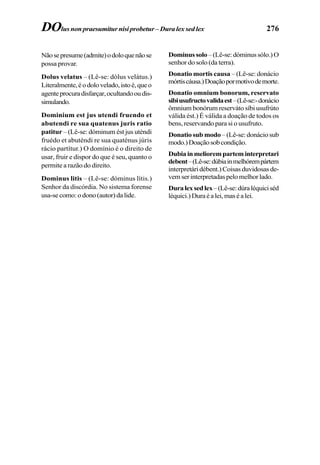 276
Nãosepresume(admite)odoloquenãose
possa provar.
Dolus velatus – (Lê-se: dólus velátus.)
Literalmente,éodolovelado,istoé,queo
agenteprocuradisfarçar,ocultandooudis-
simulando.
Dominium est jus utendi fruendo et
abutendi re sua quatenus juris ratio
patitur – (Lê-se: dóminum ést jus uténdi
fruédo et abuténdi re sua quaténus júris
rácio partítur.) O domínio é o direito de
usar, fruir e dispor do que é seu, quanto o
permite a razão do direito.
Dominus litis – (Lê-se: dóminus lítis.)
Senhor da discórdia. No sistema forense
usa-secomo:odono(autor)dalide.
Dominussolo –(Lê-se:dóminussólo.)O
senhor do solo (da terra).
Donatio mortis causa – (Lê-se: donácio
mórtiscáusa.)Doaçãopormotivodemorte.
Donatio omnium bonorum, reservato
sibiusufructovalidaest–(Lê-se:-donácio
ômnium bonórum reserváto síbi usufrúto
válida ést.) É válida a doação de todos os
bens, reservando para si o usufruto.
Donatio sub modo–(Lê-se:donáciosub
modo.)Doaçãosobcondição.
Dubiainmelioremparteminterpretari
debent–(Lê-se:dúbiainmelhórempártem
interpretáridébent.)Coisasduvidosasde-
vemserinterpretadaspelomelhorlado.
Duralexsedlex–(Lê-se:dúraléquiciséd
léquici.)Duraéalei,maséalei.
DOlus non praesumitur nisi probetur – Dura lex sed lex
 