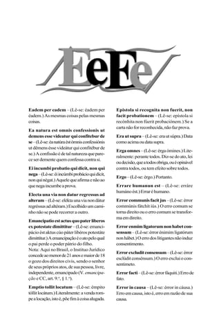 Eadem per eadem – (Lê-se: éadem per
éadem.) As mesmas coisas pelas mesmas
coisas.
Ea natura est omnis confessionis ut
demensessevideaturquiconfiteburde
se–(Lê-se:éanatúraéstómnisconfessiónis
ut dêmens ésse videátur qui confitébur de
se.)Aconfissãoédetalnaturezaquepare-
ceserdementequemconfessacontrasi.
Ei incumbi probatio qui dicit, non qui
nega–(Lê-se:éiincúmbiprobácioquidícit,
nonquinégat.)Aquelequeafirmaenãoao
quenegaincumbeaprova.
Electa una via non datur regressus ad
alteram–(Lê-se:eléktaunavianondátur
regréssusadaltéram.)Escolhidoumcami-
nho não se pode recorrer a outro.
Emancipatioestactusquopaterliberos
expotestatedimittitur–(Lê-se:emanci-
pácio ést aktus cúo páter libéros potestáte
dimittítur.)Aemancipaçãoéoatopeloqual
o pai perde o poder pátrio do filho.
Nota: Aqui no Brasil, o Instituo Jurídico
concedeaomenorde21anosemaiorde18
o gozo dos direitos civis, sendo o senhor
deseusprópriosatos,desuapessoa,livre,
independente,emancipado(V.emancipa-
ção e CC, art. 9.o
, § 1.o
).
Emptio tollit locatum – (Lê-se: émpito
tóllitlocátum.)Literalmente:avendarom-
pealocação,istoé,põefimàcoisaalugada.
Epistola si recognita non fuerit, non
facit probationem – (Lê-se: epístola si
recónhita non fúerit probaciónem.) Se a
cartanãoforreconhecida,nãofazprova.
Era ut supra –(Lê-se:erautsúpra.)Data
comoacimaoudatasupra.
Ergaomnes–(Lê-se:érgaómines.)Lite-
ralmente: perante todos. Diz-se do ato, lei
oudecisão,queatodosobriga,ouéopinável
contra todos, ou tem efeito sobre todos.
Ergo–(Lê-se:érgo.)Portanto.
Errare humanun est – (Lê-se: erráre
humánoést.)Erraréhumano.
Errorcommunisfacitjus–(Lê-se:érror
commúnis fátchít iús.) O erro comum se
tornadireitoouoerrocomumsetransfor-
maemdireito.
Errorenmimligatorumnonhabetcon-
sensum –(Lê-se:érrorénimimligatórum
nonhábet.)Oerrodoslitigantesnãoinduz
consentimento.
Errorexcluditconsensum–(Lê-se:érror
esclúdit consénsum.) O erro exclui o con-
sentimeto.
Errorfacti–(Lê-se:érrorfáquiti.)Errode
fato.
Error in causa – (Lê-se: érror in cáusa.)
Erroemcausa,istoé,erroemrazãodesua
causa.
 