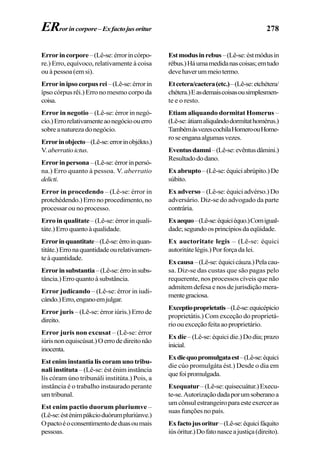 278
Errorincorpore–(Lê-se:érrorincórpo-
re.) Erro, equívoco, relativamente à coisa
ou à pessoa (em si).
Errorinipsocorpusrei–(Lê-se:érrorin
ípso córpus rêi.) Erro no mesmo corpo da
coisa.
Error in negotio – (Lê-se: érror in negó-
cio.)Errorelativamenteaonegócioouerro
sobreanaturezadonegócio.
Errorinobjecto–(Lê-se:errorinobjékto.)
V.aberratioictus.
Errorinpersona–(Lê-se:érrorinpersó-
na.) Erro quanto à pessoa. V. aberratio
delicti.
Error in procedendo – (Lê-se: érror in
protchédendo.)Erronoprocedimento,no
processar ou no processo.
Erro in qualitate– (Lê-se: érror in quali-
táte.)Erroquantoàqualidade.
Errorinquantitate–(Lê-se:érroinquan-
titáte.)Erronaquantidadeourelativamen-
teàquantidade.
Errorinsubstantia–(Lê-se:érroinsubs-
tância.)Erroquantoàsubstância.
Error judicando – (Lê-se: érror in iudi-
cándo.)Erro,enganoemjulgar.
Error juris – (Lê-se: érror iúris.) Erro de
direito.
Error juris non excusat – (Lê-se: érror
iúrisnonequiscúsat.)Oerrodedireitonão
inocenta.
Est enim instantia lis coram uno tribu-
nali instituta – (Lê-se: ést énim instância
lís córam úno tribunáli institúta.) Pois, a
instância é o trabalho instaurado perante
umtribunal.
Est enim pactio duorum pluriumve –
(Lê-se:ésténimpákcioduórumpluriúnve.)
Opactoéoconsentimentodeduasoumais
pessoas.
Estmodusinrebus–(Lê-se:éstmódusin
rébus.)Háumamedidanascoisas;emtudo
devehaverummeiotermo.
Etcetera/caetera(etc.)–(Lê-se:etchétera/
chétera.)Easdemaiscoisasousimplesmen-
te e o resto.
Etiam aliquando dormitat Homerus –
(Lê-se:átiamaliquândodormítathomérus.)
TambémàsvezescochilaHomeroouHome-
roseenganaalgumasvezes.
Eventusdamni–(Lê-se:evêntusdâmini.)
Resultadododano.
Exabrupto–(Lê-se:équiciabrúpito.)De
súbito.
Ex adverso–(Lê-se:équiciadvérso.)Do
adversário. Diz-se do advogado da parte
contrária.
Exaequo–(Lê-se:équiciéquo.)Comigual-
dade;segundoosprincípiosdaeqüidade.
Ex auctoritate legis – (Lê-se: équici
autoritátelégis.)Porforçadalei.
Excausa–(Lê-se:équicicáuza.)Pelacau-
sa. Diz-se das custas que são pagas pelo
requerente, nos processos cíveis que não
admitem defesa e nos de jurisdição mera-
mentegraciosa.
Exceptioproprietatis–(Lê-se:equicépicio
proprietátis.) Com exceção do proprietá-
rioouexceçãofeitaaoproprietário.
Ex die –(Lê-se:équicidie.)Dodia;prazo
inicial.
Exdiequopromulgataest–(Lê-se:équici
die cúo promulgáta ést.) Desde o dia em
quefoipromulgada.
Exequatur–(Lê-se:quisecuátur.)Execu-
te-se.Autorizaçãodadaporumsoberanoa
umcônsulestrangeiroparaesteexerceras
suas funções no país.
Exfactojusoritur–(Lê-se:équicifáquito
iúsóritur.)Dofatonasceajustiça(direito).
ERrorincorpore–Exfactojusoritur
 