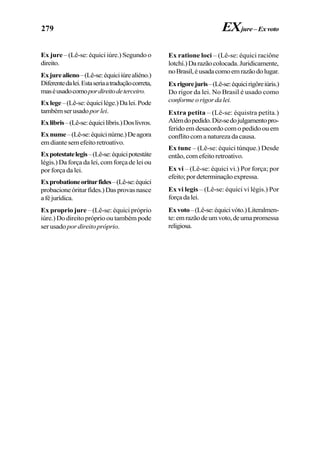 279
Ex jure – (Lê-se: équici iúre.) Segundo o
direito.
Exjurealieno–(Lê-se:équiciiúrealiéno.)
Diferentedalei.Estaseriaatraduçãocorreta,
maséusadocomopordireitodeterceiro.
Exlege–(Lê-se:équicilége.)Dalei.Pode
tambémserusadoporlei.
Exlibris–(Lê-se:équicilíbris.)Doslivros.
Exnume–(Lê-se:équicinúme.)Deagora
emdiantesemefeitoretroativo.
Expotestatelegis–(Lê-se:équicipotestáte
légis.) Da força da lei, com força de lei ou
por força da lei.
Exprobationeoriturfides–(Lê-se:équici
probacioneóriturfídes.)Dasprovasnasce
aféjurídica.
Ex proprio jure – (Lê-se: équici próprio
iúre.) Do direito próprio ou também pode
ser usado por direito próprio.
EXjure–Exvoto
Ex ratione loci – (Lê-se: équici raciône
lotchí.)Darazãocolocada.Juridicamente,
noBrasil,éusadacomoemrazãodolugar.
Exrigorejuris–(Lê-se:équicirigôreiúris.)
Do rigor da lei. No Brasil é usado como
conformeorigordalei.
Extra petita – (Lê-se: équistra petíta.)
Alémdopedido.Diz-sedojulgamentopro-
ferido em desacordo com o pedido ou em
conflitocomanaturezadacausa.
Ex tunc – (Lê-se: équici túnque.) Desde
então,comefeitoretroativo.
Ex vi – (Lê-se: équici vi.) Por força; por
efeito;pordeterminaçãoexpressa.
Ex vi legis – (Lê-se: équici vi légis.) Por
forçadalei.
Exvoto–(Lê-se:équicivóto.)Literalmen-
te:emrazãodeumvoto,deumapromessa
religiosa.
 