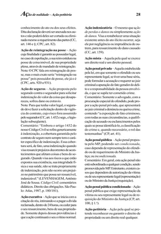 28
conhecimento do ato ou dos seus efeitos.
Ditadeclaraçãodeveráseranexadanosau-
tosenãopoderádelessercortadaouelimi-
nadamesmoarequerimentodaspartes(CC,
art. 146 e §; CPC, art. 82).
Ação de reintegração na posse – Ação
cujafinalidadeégarantiraopossuidorlegal,
nocasodeespoliação,asuareinvestidurana
possedecoisaimóvel,desuapropriedade
plena,atravésdemandadodereintegração.
Nota:OCPCfalaemreintegraçãodepos-
se,masomaisexatoseria“reintegraçãona
posse” pois possuidor de posse, ele já o é
(CPC, arts. 920 a 931).
Ação de seguros – Ação proposta pelo
segurado contraoseguradorparasolicitar
indenizaçãodovalordacoisaquedesapa-
receu,sofreudanoouextravio.
Nota:Paraquetenhavalorlegal,osegura-
dodevefazerasolicitaçãodentrodavigên-
cia do contrato, cujo risco fora assumido
pelosegurador(CC,art.1.432esegs.,elegis-
laçãosubseqüente).
Comentário: “Embora o artigo 1432 do
nossoCódigoCivilserefiragenericamente
à indenização, a cobertura garantida pelo
contratodeseguronemsempretemocará-
terespecíficodeindenização.Essacober-
turaserá,defato,umaindenizaçãoquando
visaressarcirprejuízosdecorrentesdeacon-
tecimentosqueafetamcoisasebensdose-
gurado.Quandovisaaosriscosaqueestão
expostossuaexistência,suaintegridadefí-
sicaesuasaúde,nãosetratapropriamente
deindenização,poisnãoocorreumprejuí-
zonopatrimônioquepossaserressarcível,
indenizável.”(LEVENHAGEM,Antônio
José de Sousa. Código Civil:comentários
didáticos.Direitodasobrigações.SãoPau-
lo: Atlas, 1987, p. 180/181).
Açãoexecutiva–Açãoqueseiniciacoma
citaçãodoréu,intimando-oapagaradívida
reclamada,dentrode24horas,oucederpara
oseuressarcimento,bensdesuaproprieda-
de.Somentedepoisdessasprovidênciasé
queaaçãocontinuaráoseuoritmonormal.
Açãoindenizatória–Omesmoqueação
de perdas e danos ou simplesmente ação
dedanos.Visaarestabelecerumasituação
existente antes do ato ilícito ocorrer, seja
elepornegligênciaouimprudênciadeou-
trem,pararessarcimentododanocausado
(CC, art. 159).
Ação mista – Aquela pela qual se exerce
um direito real e um direito pessoal.
Açãopenalprivada–Aquelaestabelecida
pelalei,emquesomenteoofendidoouseu
representantelegal,setiverumabaseséria,
podeformularaacusaçãoerequereraojuiz
criminalaapuraçãodofatogeradordodeli-
toearesponsabilidadedapessoaenvolvi-
da, e que se supõe ter cometido crime.
Comentário: Somente o advogado, com a
procuraçãoespecialdoofendido,podepro-
por a ação penal privada, que apresentará
aojuizcriminaladenúnciaouqueixacrime,
contendo “a exposição do fato criminoso,
comtodasassuascircunstâncias,aqualifi-
caçãodoacusadoouesclarecimentospelos
quaissepossaidentificá-lo,aclassificação
do crime e, quando necessário, o rol das
testemunhas” (CP, art. 41).
Açãopenalpública–Açãopenalpropos-
ta pelo MP, podendo ser condicionada,
casodependaderepresentaçãodoofendi-
doouderequerimentodoMinistrodaJus-
tiça;ouincondicionada.
Comentário:Emgeral,estaaçãopenalnão
estásubordinadaaqualquercondição,sendo
promovidapeloMP.Entretanto,existemca-
sosquedependemdeautorizaçãodavítima
oudeseurepresentantelegal(representação)
oudoMinistrodaJustiça(requisição).
Açãopenalpúblicacondicionada–Ação
penal pública que exige representação da
vítimaouseurepresentantelegaloudere-
quisição do Ministro da Justiça (CP, art.
100, § 1.o
).
Ação petitória – Ação pela qual se pre-
tende reconhecer ou garantir o direito de
propriedadeouumdireitorealqualquer.
Ação de nulidade – Ação petitória
 