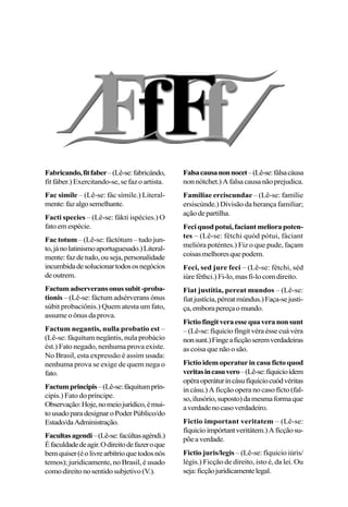 Fabricando,fitfaber–(Lê-se:fabricándo,
fit fáber.) Exercitando-se, se faz o artista.
Fac simile – (Lê-se: fác símile.) Literal-
mente:fazalgosemelhante.
Facti species – (Lê-se: fákti ispécies.) O
fatoemespécie.
Fac totum – (Lê-se: fáctótum – tudo jun-
to,jánolatinismoaportuguesado.)Literal-
mente:fazdetudo,ouseja,personalidade
incumbidadesolucionartodososnegócios
deoutrem.
Factumadserveransonussubit-proba-
tionis – (Lê-se: fáctum adsérverans ónus
súbit probaciônis.) Quem atesta um fato,
assume o ônus da prova.
Factum negantis, nulla probatio est –
(Lê-se: fáquitum negântis, nula probácio
ést.) Fato negado, nenhuma prova existe.
No Brasil, esta expressão é assim usada:
nenhuma prova se exige de quem nega o
fato.
Factumprincipis–(Lê-se:fáquitumprín-
cipis.) Fato do príncipe.
Observação:Hoje,nomeiojurídico,émui-
tousadoparadesignaroPoderPúblico/do
Estado/daAdministração.
Facultasagendi–(Lê-se:facúltasagéndi.)
Éfaculdadedeagir.Odireitodefazeroque
bemquiser(éolivrearbítrioquetodosnós
temos); juridicamente, no Brasil, é usado
comodireitonosentidosubjetivo(V.).
Falsacausanonnocet–(Lê-se:fálsacáusa
nonnótchet.)Afalsacausanãoprejudica.
Familiae erciscundae – (Lê-se: famílie
ersiscúnde.) Divisão da herança familiar;
açãodepartilha.
Feciquodpotui,faciantmeliorapoten-
tes – (Lê-se: fétchi quód pótui, fáciant
melióra poténtes.) Fiz o que pude, façam
coisasmelhoresquepodem.
Feci, sed jure feci – (Lê-se: fétchi, séd
iúre féthci.) Fi-lo, mas fi-lo com direito.
Fiat justitia, pereat mundos – (Lê-se:
fiatjustícia,péreatmúndus.)Faça-sejusti-
ça,emborapereçaomundo.
Fictiofingitveraessequaveranonsunt
–(Lê-se:fíquiciofíngitvéraéssecuávéra
nonsunt.)Fingeaficçãoseremverdadeiras
as coisa que não o são.
Fictio idem operatur in casu ficto quod
veritasincasuvero–(Lê-se:fíquicioídem
opéraoperáturincásufíquiciocuódvéritas
in cásu.) A ficção opera no caso fícto (fal-
so,ilusório,suposto)damesmaformaque
averdadenocasoverdadeiro.
Fictio important veritatem – (Lê-se:
fíquicioimpórtantveritátem.)Aficçãosu-
põeaverdade.
Fictio juris/legis – (Lê-se: fíquicio iúris/
légis.) Ficção de direito, isto é, da lei. Ou
seja:ficçãojuridicamentelegal.
 
