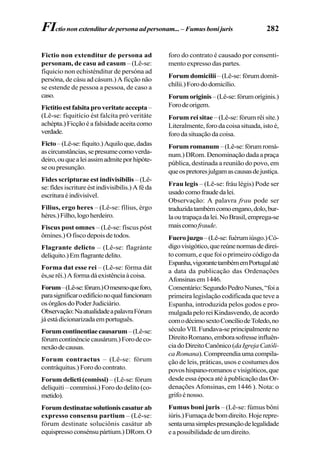 282
Fictio non extenditur de persona ad
personam, de casu ad casum – (Lê-se:
fíquicio non echisténditur de persóna ad
persóna, de cásu ad cásum.) A ficção não
se estende de pessoa a pessoa, de caso a
caso.
Fictitioestfalsitaproveritateaccepta–
(Lê-se: fiquitício ést falcíta pró veritáte
achépta.)Ficçãoéafalsidadeaceitacomo
verdade.
Ficto–(Lê-se:fíquito.)Aquiloque,dadas
ascircunstâncias,sepresumecomoverda-
deiro,ouquealeiassimadmiteporhipóte-
se ou presunção.
Fides scripturae est indivisibilis – (Lê-
se:fídesiscritureéstindivisíbilis.)Aféda
escrituraéindivisível.
Filius, ergo heres – (Lê-se: fílius, érgo
héres.)Filho,logoherdeiro.
Fiscus post omnes – (Lê-se: físcus póst
ômines.) O fisco depois de todos.
Flagrante delicto – (Lê-se: flagránte
delíquito.)Emflagrantedelito.
Forma dat esse rei – (Lê-se: fórma dát
és,serêi.)Aformadáexistênciaàcoisa.
Forum–(Lê-se:fórum.)Omesmoqueforo,
parasignificaroedifícionoqualfuncionam
osórgãosdoPoderJudiciário.
Observação:NaatualidadeapalavraFórum
jáestádicionarizadaemportuguês.
Forumcontinentiaecausarum–(Lê-se:
fórumcontinénciecausárum.)Forodeco-
nexãodecausas.
Forum contractus – (Lê-se: fórum
contráquitus.) Foro do contrato.
Forum delicti (comissi) – (Lê-se: fórum
delíquiti – commíssi.) Foro do delito (co-
metido).
Forumdestinataesolutioniscasaturab
expresso consensu partium – (Lê-se:
fórum destinate soluciônis casátur ab
equispressoconsénsupártium.)DRom.O
foro do contrato é causado por consenti-
mento expresso das partes.
Forum domicilii – (Lê-se: fórum domit-
chílii.)Forododomicílio.
Forumoriginis–(Lê-se:fórumoríginis.)
Forodeorigem.
Forum rei sitae – (Lê-se: fórum rêi síte.)
Literalmente, foro da coisa situada, isto é,
forodasituaçãodacoisa.
Forumromanum –(Lê-se:fórumromá-
num.)DRom.Denominaçãodadaapraça
pública, destinada a reunião do povo, em
queospretoresjulgamascausasdejustiça.
Frau legis – (Lê-se: fráu légis) Pode ser
usadocomofraudedalei.
Observação: A palavra frau pode ser
traduzidatambémcomoengano,dolo,bur-
laoutrapaçadalei.NoBrasil,emprega-se
maiscomofraude.
Fuerojuzgo–(Lê-se:fuérumiúsgo.)Có-
digovisigótico,quereúnenormasdedirei-
to comum, e que foi o primeiro código da
Espanha,vigorantetambémemPortugalaté
a data da publicação das Ordenações
Afonsinasem1446.
Comentário:SegundoPedroNunes,“foia
primeira legislação codificada que teve a
Espanha, introduzida pelos godos e pro-
mulgadapeloreiKindasvendo,deacordo
comodécimosextoConcíliodeToledo,no
séculoVII.Fundava-seprincipalmenteno
DireitoRomano,emborasofresseinfluên-
ciadoDireitoCanônico(daIgrejaCatóli-
caRomana).Compreendiaumacompila-
ção de leis, práticas, usos e costumes dos
povoshispano-romanosevisigóticos,que
desde essa época até à publicação das Or-
denações Afonsinas, em 1446 ). Nota: o
grifoénosso.
Fumus boni juris – (Lê-se: fúmus bôni
iúris.)Fumaçadebomdireito.Hojerepre-
sentaumasimplespresunçãodelegalidade
eapossibilidadedeumdireito.
FIctiononextenditurdepersonaadpersonam...– Fumusbonijuris
 