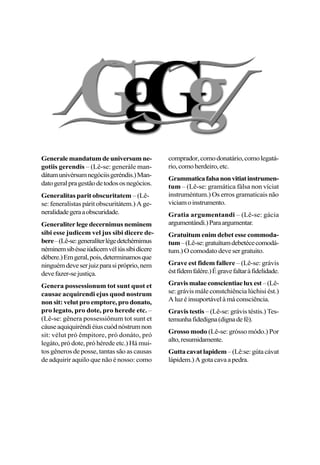 Generalemandatumdeuniversumne-
gotiis gerendis – (Lê-se: generále man-
dátumunivérsumnegóciisgeréndis.)Man-
datogeralpragestãodetodososnegócios.
Generalitas parit obscuritatem – (Lê-
se: feneralístas párit obscuritátem.) A ge-
neralidadegeraaobscuridade.
Generaliter lege decernimus neminem
sibi esse judicem vel jus sibi dicere de-
bere–(Lê-se:generalíterlégedetchérnimus
néminemsibésseiúdicemvéliússíbidícere
débere.)Emgeral,pois,determinamosque
ninguémdeveserjuizparasipróprio,nem
devefazer-sejustiça.
Genera possessionum tot sunt quot et
causae acquirendi ejus quod nostrum
non sit: velut pro emptore, pro donato,
pro legato, pro dote, pro herede etc. –
(Lê-se: gênera possessiônum tot sunt et
cáuseaquiquiréndiéiuscuódnóstrumnon
sit: vélut pró êmpitore, pró donáto, pró
legáto, pró dote, pró hérede etc.) Há mui-
tos gêneros de posse, tantas são as causas
de adquirir aquilo que não é nosso: como
comprador,comodonatário,comolegatá-
rio,comoherdeiro,etc.
Grammaticafalsanonvitiatinstrumen-
tum – (Lê-se: gramática fálsa non víciat
instruméntum.) Os erros gramaticais não
viciamoinstrumento.
Gratia argumentandi – (Lê-se: gácia
argumentándi.)Paraargumentar.
Gratuitum enim debet esse commoda-
tum–(Lê-se:gratuítumdebetécecomodá-
tum.)Ocomodatodevesergratuito.
Grave est fidem fallere – (Lê-se: grávis
éstfídemfalére.)Égravefaltaràfidelidade.
Gravismalaeconscientiaeluxest–(Lê-
se: grávis mále constchiência lúchisi ést.)
Aluzéinsuportávelàmáconsciência.
Gravis testis – (Lê-se: grávis téstis.) Tes-
temunhafidedigna(dignadefé).
Grosso modo (Lê-se: grósso módo.) Por
alto,resumidamente.
Guttacavatlapidem–(Lê:se:gútacávat
lápidem.)Agotacavaapedra.
 