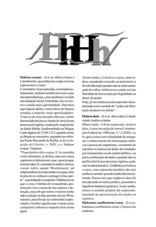 Habeas corpus – (Lê-se: ábeas córpus.)
Literalmente:quetenhasteucorpooutome
(apresente) o corpo.
Comentário:Estaexpressão,setomadaiso-
ladamente,nenhumsentidotemcomoque
elarepresentahoje,comopodemosverpela
suatraduçãoliteral.Entretanto,faz-semis-
ter o estudo mais aprofundado. Daremos
aqui alguns dados, como início de futuros
estudos a respeito, mais aprofundados.
Trata-se de uma locução obscura, sendo
demasiadalacônicaetiradadeumaforma
processualinglêsa,usadapelomagistrado
naIdadeMédia,fundamentadonaMágna
Cartainglesade15.06.1215,quandoassim
sedirigiaaocarcereiro,segundonosinfor-
ma Paolo Biscaretti de Ruffia, in Enciclo-
pédia del Diritto, v. XIX, s.v. Habeas
corpus.Vejamos:
“Praecípimis tibi corpus X, in custódia
vestradetentum,indícitur,unacumcausa
captionis et detentionis suae, quocumque
nómineidemX,censeaturineadem,habeas
coram nobis apude Westminster, ad
subjiciendumetrecipicendumeaquaecúria
nostra de eo ordinari continget in hac par-
te”,cujatraduçãoéaseguinte:Ordenamos-te
queocorpoXdetidoemvossaprisão,jun-
tamente com a causa de sua captura e de-
tenção,sejasobquenomeomesmotenha
sidoavaliadonadita,perantenósemWest-
minster,parafimdesersubmetidoàapre-
ciaçãoereceberaquelasqueonossojuízo
competirá ordenar a respeito dele nesta
parte.
Assim sendo, é o habeas corpus, uma or-
dem,mandandoconcederaoprisioneiroa
devidaliberaçãoquandoesteseacharamea-
çadodesofrerviolênciaoucoaçãoemsua
liberdadedelocomoçãoporilegalidadeou
abusodepoder.
Hoje,jáencontramosestaexpressãodicio-
narizadacomosentidode “ordemdeliber-
tação do preso ou detido”.
Habeasdata–(Lê-se:ábeasdáta.)Literal-
mente:tenhaosdados.
Observação: 1) Esta expressão, habeas
data, é uma inovação de nossa Constitui-
ção Federal de 1988 (art. 5.o
, LXXII, a e
b),queacrioucomafinalidadedeassegu-
raroconhecimentodeinformaçõesrelati-
vas à pessoa do impetrante, constantes de
registrosoubancosdedadosdeentidades
governamentais ou de caráter público, ou
paraaretificaçãodedados,quandonãose
prefirafazê-loporprocessosigiloso,judi-
cialouadministrativo.2)Idênticaaohabeas
corpus, esta expressão também não tem
nenhum sentido quando traduzida literal-
mente. Parece-nos que a palavra data foi
incorporada ao latim jurídico, passando a
significardado(s)/registro(s).Assimsendo,
temos o sentido próprio da expressão:
mandado de apresentação dos dados ou
registros.
Habemus confitentem reum – (Lê-se:
habémus confiténtem réum.) Temos réu
confesso.
 