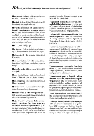 288
Habeturproveritate–(Lê-se:habéturpró
veritáte.)Tem-seporverdade.
Habitat–(Lê-se:ábitati.)Literalmente:O
lugarondeumservivohabita.
Hereditasnihilaliudest,quamsuccetio
inuniversumjusquoddefunctushabue-
rit–(Lê-se:heráditasníiláliudeést,cuam
sutchécioinunivérsumiúscuóddefúnqui-
tus habuérit.) A herança nenhuma outra
coisa é do que a sucessão no direito total
que tenha tido o defunto.
Hic–(Lê-se:íqui.)Aqui.
Hicetnunc–(Lê-se:íquietnunq.)Aquie
agora,imediatamente,semmaisdelongas.
Hocipsumest–(Lê-se:óqueípisumést.)
Eis o caso.
Hocopus,hiclaborest–(Lê-se:óquiópus
íqui, lábor ést.) Esse é o trabalho, essa é a
fadiga.
Homo forensis – (Lê-se: ômo fórens.) O
advogado.
Homohominilupus–(Lê-se:ômoômini
lúpus.)Ohomeméumloboparaohomem.
Homo sapiens – (Lê-se: ômo sápiens.)
Homemracional.
Honoris causa –(Lê-se:onóriscáusa.)A
títulodehonra,honoríficamente.
Honoris causa et vita aequiparantur –
(Lê-se: onóris cáusa et víta equiparântur.)
Ahonraeavidaseequiparam.
Hujus interdict (uti possedetis) propo-
nendi causa, haec fuit, quod separata
essedebetpossessioaproprietate–(Lê-
se: úius interdíquit (úti possedátis) propo-
néndi cáusa, éc fúit, cuód separáta ésse
débet possécio a proprietáte.) A razão de
ser deste interdito foi que a posse deve ser
separadadapropriedade.
Hujusmodicontractusvicemvenditio-
nishabet(datioinsolutum)–(Lê-se:úius
módicontráquitusvítchemvendiciônishábet
– dáto in solécium.) Este contrato faz as
vezesdavenda(daçãoempagamento).
Hujus studii duae sunt positiones: pu-
blicus et privatus – (Lê-se: úius estúdii
dúe súnt posiciónis: públicus et privátus.)
Duassãoasdivisõesdesteestudo:público
e privado.
Humanijurisconditiosemperininfini-
tumdecurritetnihilestineaquodstare
perpetuosit–(Lê-se:umániiúriscondício
sémper in infinítum de cúrruit et niil ést in
éa cuód istáre prepétuo sít.) A condição
dodireitohumanomudaindefinidamente
e nada há nela que possa permanecer per-
petuamente.
Humanumamarestatqueidvioptingit
deum–(Lê-se:umânumamárestátiqueid
vi opitíngit déum.) Amar é humano; é um
malquenosvemdosdeuses.
Humanumestquamutfortuitiscasibus
mulierismaritum,veluxoremviripar-
ticipem esse – (Lê-se: umánum ést cuam
út fortúitis cásibus muliéris marítum, vel
oquissóremvíriparticípemésse.)Éhuma-
noqueomaridoparticipedoscasosfortui-
tosdamulher,eamulheraosdomarido.
Hunc ego hominem liberum esse aio –
(Lê-se:únqueégoóminemlibérumésseáio.)
Queroqueestehomemsejalivre.
Huncegohominemmeumesseaioiique
mihi emptus est hoc aere aeneaque li-
bra – (Lê-se: únque égo óminem ésse áio
íiqueêmpitusésthócéreenéquelíbra.)Digo
ser meu este homem e foi comprado por
mim por esta moeda e peso em bronze.
HAbeturproveritate–Huncegohominemmeumesseaioiiquemihi...
 