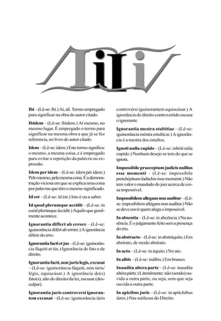 Ibi–(Lê-se:íbi.)Aí,alí.Termoempregado
parasignificarnaobradoautorcitado.
Ibidem – (Lê-se: íbidem.) Aí mesmo, no
mesmo lugar. É empregado o termo para
significar na mesma obra a que já se fez
referencia,nolivrodoautorcitado.
Idem–(Lê-se:ídem.)Estetermosignifica:
o mesmo, a mesma coisa, e é empregado
para evitar a repetição da palavra ou ex-
pressão.
Idem per idem –(Lê-se:ídempérídem.)
Pelomesmo,pelamesmacoisa.Éademons-
traçãoviciosaemqueseexplicaumacoisa
porpalavrasquetêmomesmosignificado.
Id est – (Lê-se: íd ést.) Isto é ou a saber.
Id quod plerumque accidit – (Lê-se: in
cuódplerúnqueáccidit.)Aquiloquegeral-
menteacontece.
Ignorantia differt ab errore – (Lê-se:
iguinorânciadifértaberróre.)Aignorância
diferedoerro.
Ignorantiafactietjus–(Lê-se:iguinorân-
cia fáquiti et iús.) Ignorância de fato e de
direito.
Ignorantiafacti,nonjuris/legis,excusat
– (Lê-se: iguinorância fáquiti, nón iúris/
légis, equiscúsat.) A ignorância do(s)
fato(s),nãododireito/dalei,escusar(des-
culpar).
Ignorantia juris controversi ignoran-
tem excusat – (Lê-se: iguinorância iúris
controvérsi iguinorantem equiscúsat.) A
ignorânciadodireitocontrovertidoescusa
oignorante.
Ignorantia mestra stultítiae – (Lê-se:
iguinorânciaméstraestultície.)Aignorân-
cia é a mestra dos estultos.
Ignoti nulla cupido – (Lê-se: inhóti núla
cupído.) Nenhum desejo se tem do que se
ignora.
Impossibilepraeceptumjudicisnullius
esse momenti – (Lê-se: impossíbile
pretchépitumiúditchiséssemoménti.)Não
temvaloromandadodojuizacercadecoi-
saimpossível.
Impossibilemallegansnonauditur–(Lê-
se:imposíbilemallégansnonaudítur.)Não
sedeveouvirquemalegaoimpossível.
Inabsentia –(Lê-se:inabcência.)Naau-
sência.Éojulgamentofeitosemapresença
doréu.
Inabstracto–(Lê-se:inabstráquito.)Em
abstrato, de modo abstrato.
In acto – (Lê-se: in áquito.) No ato.
Inalbis –(Lê-se:inálbis.)Embranco.
Inaudita altera parte – (Lê-se: inaudíta
altérapárte.)Literalmente:não(sendo)ou-
vida a outra parte, ou seja, sem que seja
ouvida a outra parte.
In apicibus juris – (Lê-se: in apítchibus
iúres.) Nas sutilezas do Direito.
 