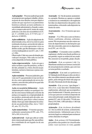29
Açãopopular–Processojudicialquepode
serpropostoporqualquercidadão,eleitor,
napossedeseusdireitos;temporobjetivo
anular ato que seja lesivo ao patrimônio
histórico-cultural, ao meio ambiente e à
moralidadeadministrativa,ficandooautor,
salvocomprovadamá-fé,isentodecustas
judiciais e do ônus da sucumbência (CF,
art. 5.o
, LXXIII; Lei n. 4.717/65 e art. 1.o
daLein.4.348/85).
Açãoredibitória–Açãodoadquirentede
determinadacoisa,móvelouimóvel,para
restituiçãodopreço,acrescidodetodasas
despesas, se a coisa apresentar vício ou
defeitooculto,quelhediminuamovalorou
atornainadequadaaouso(CC,arts.1.101
a1.106).
Observação:Cabenoscasosdedoaçãogra-
vada por encargos. Não cabe no caso de
coisaadquiridaemhastapública.
Ação reipersecutória – Ação em que o
autor reclama o que lhe pertence, ou lhe é
devido,achando-se,obem,foradeseupa-
trimônio,inclusiveinteressesepenascon-
vencionais.
Açãorescisória–Processojudiciário,pre-
vistonaCF,quepretenderevisaremfavor
do réu, com a apresentação de novos ele-
mentos, uma decisão judicial na qual não
caibamaisrecursos.
Ação revocatória falimentar – Ação
impetrada pelo síndico ou qualquer cre-
dor de uma massa falida para solicitar da
justiçaarevogaçãoouaimpropriedadedo
ato jurídico, praticado pelo devedor, an-
tes da falência, para fazer voltar à massa
falidaobemqueindevidamentefoiretira-
do de seu patrimônio (Dec.-lei n. 7.661/
45, arts. 52, 53 e 55).
Ação sumaríssima – O mesmo que pro-
cedimento sumaríssimo (CPC, arts. 572,
583 a 585, 614 e 615).
Açãouniversal–Açãoquecabeaoverda-
deirointeressadoparaquelhesejaatribuí-
da a totalidade de um legado ou de um
patrimônio.
Acareação–S.f.Atodeacarear;acareamen-
to,careação.Destina-seaapuraraverdade
eesclarecerascontradiçõesedivergências
havidas nos depoimentos das partes e das
testemunhas,colocandocadadepoentena
frente do outro.
Acareamento – S.m. O mesmo que aca-
reação.
Acarear–V.t.d.Pôrcaraacaraoufrentea
frente; confrontar, afrontar, enfrentar,
acarar.Pôrempresençaunsdosoutrosau-
tores de depoimentos ou declarações que
nãosãoconcordes,paranovosdepoimen-
tos (CPC, art. 418, II).
Acaudilhar –Comandarcomocaudilho;
capitanear;chefiarumafacçãopolíticaou
umpartido;seguirasordensdeumcaudi-
lho;associar-seempartido,grupo,facção.
Aceitante – (Lat. acceptante.) Adj. 2 g.
Manifestaranuênciaaostermosessenciais
deumapropostadecontrato,quecomisso
se torna perfeito e acabado.
Aceptilação – (Lat. tard. acceptilatione.)
S.f.Quitaçãodedívidaquesedáaumdeve-
dor,comefeitoextensivoaosdemaiscoobri-
gados, pela entrega do título não pago ao
devedor.Remissãodedívidanãopaga.
Acessório–(Lat.accessu,‘quechegou’+
ório.) S.m. e adj. Que não é fundamental,
suplementar, adicional; que acompanha a
peça fundamental. Cláusula, processo ou
coisa que para ter existência depende de
umaoutraprincipal,sendodelaparteinte-
grante(CC,arts.61(dosolo),716(dousu-
fruto),810,864,1.003(dívida)e1.463(da
propriedade)).
Aclaração – (Lat. Acclarare, de aclarar)
S.f. Ato ou efeito de aclarar, aclaramento,
esclarecimento. Aditamento que se faz a
umtextolegaloucontratualparaesclarecer
certascláusulasouartigos.
Ações–(Lat.actiones.)S.f.Emterminolo-
gia jurídica elas podem ser classificadas
como: reais (actiones in rem), quando
Açãopopular– Ações
 