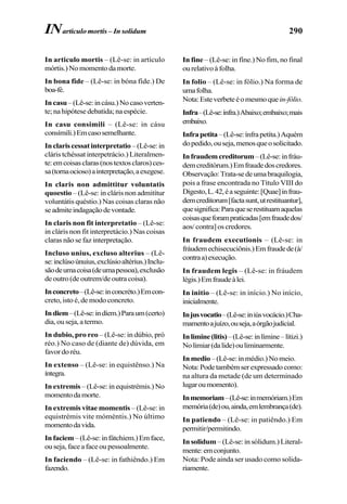 290
In articulo mortis – (Lê-se: in artículo
mórtis.)Nomomentodamorte.
In bona fide – (Lê-se: in bóna fíde.) De
boa-fé.
Incasu–(Lê-se:incásu.)Nocasoverten-
te; na hipótese debatida; na espécie.
In casu consimili – (Lê-se: in cásu
consímili.)Emcasosemelhante.
Inclariscessatinterpretatio –(Lê-se:in
cláris tchéssat interpetrácio.) Literalmen-
te:emcoisasclaras(nostextosclaros)ces-
sa(tornaocioso)ainterpretação,aexegese.
In claris non admittitur voluntatis
quoestio – (Lê-se: in cláris non admitítur
voluntátis quéstio.) Nas coisas claras não
seadmiteindagaçãodevontade.
In claris non fit interpretatio – (Lê-se:
in cláris non fit interpretácio.) Nas coisas
claras não se faz interpretação.
Incluso unius, excluso alterius – (Lê-
se:inclúsoúnuius,exclúsioaltérius.)Inclu-
sãodeumacoisa(deumapessoa),exclusão
deoutro(deoutrem/deoutracoisa).
Inconcreto–(Lê-se:inconcréto.)Emcon-
creto, isto é, de modo concreto.
Indiem–(Lê-se:indíem.)Paraum(certo)
dia,ouseja,atermo.
In dubio, pro reo – (Lê-se: in dúbio, pró
réo.) No caso de (diante de) dúvida, em
favordoréu.
In extenso – (Lê-se: in equistênso.) Na
íntegra.
In extremis – (Lê-se: in equistrémis.) No
momentodamorte.
In extremis vitae momentis – (Lê-se: in
equistrémis vite móméntis.) No último
momentodavida.
Infaciem–(Lê-se:infátchiem.)Emface,
ouseja,faceafaceoupessoalmente.
In faciendo – (Lê-se: in fathiêndo.) Em
fazendo.
In fine – (Lê-se: in fíne.) No fim, no final
ourelativoàfolha.
In folio – (Lê-se: in fólio.) Na forma de
umafolha.
Nota:Esteverbeteéomesmoquein-fólio.
Infra–(Lê-se:ínfra.)Abaixo;embaixo;mais
embaixo.
Infrapetita–(Lê-se:ínfrapetíta.)Aquém
dopedido,ouseja,menosqueosolicitado.
Infraudemcreditorum–(Lê-se:infráu-
demcreditórum.)Emfraudedoscredores.
Observação:Trata-sedeumabraquilogia,
pois a frase encontrada no Título VIII do
Digesto,L.42,éaseguinte:[Quae]infrau-
demcreditorum[factasunt,utrestituantur],
quesignifica:Paraqueserestituamaquelas
coisasqueforampraticadas[emfraudedos/
aos/contra]oscredores.
In fraudem executionis – (Lê-se: in
fráudemechisecuciônis.)Emfraudede(à/
contraa)execução.
In fraudem legis – (Lê-se: in fráudem
légis.)Emfraudeàlei.
In initio – (Lê-se: in início.) No início,
inicialmente.
Injusvocatio–(Lê-se:iniúsvocácio.)Cha-
mamentoajuízo,ouseja,aórgãojudicial.
Inlimine(litis)–(Lê-se:inlímine–lítizi.)
Nolimiar(dalide)ouliminarmente.
Inmedio–(Lê-se:inmédio.)Nomeio.
Nota:Podetambémserexpressadocomo:
na altura da metade (de um determinado
lugaroumomento).
Inmemoriam–(Lê-se:inmemóriam.)Em
memória(de)ou,ainda,emlembrança(de).
In patiendo – (Lê-se: in patiêndo.) Em
permitir/permitindo.
In solidum –(Lê-se:insólidum.)Literal-
mente:emconjunto.
Nota: Pode ainda ser usado como solida-
riamente.
INarticulo mortis – In solidum
 