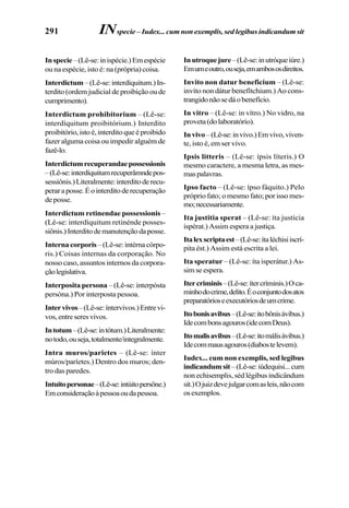 291
Inspecie–(Lê-se:inispécie.)Emespécie
ou na espécie, isto é: na (própria) coisa.
Interdictum –(Lê-se:interdíquitum.)In-
terdito (ordem judicial de proibição ou de
cumprimento).
Interdictum prohibitorium – (Lê-se:
interdíquitum proibitórium.) Interdito
proibitório,istoé,interditoqueéproibido
fazer alguma coisa ou impedir alguém de
fazê-lo.
Interdictumrecuperandaepossessionis
–(Lê-se:interdíquitumrecuperâmndepos-
sessiônis.)Literalmente:interditoderecu-
peraraposse.Éointerditoderecuperação
de posse.
Interdictum retinendae possessionis –
(Lê-se: interdíquitum retinénde posses-
siônis.)Interditodemanutençãodaposse.
Internacorporis–(Lê-se:intérnacórpo-
ris.) Coisas internas da corporação. No
nosso caso, assuntos internos da corpora-
çãolegislativa.
Interposita persona – (Lê-se: interpósta
persóna.) Por interposta pessoa.
Intervivos–(Lê-se:íntervivos.)Entrevi-
vos,entreseresvivos.
Intotum–(Lê-se:intótum.)Literalmente:
notodo,ouseja,totalmente/integralmente.
Intra muros/parietes – (Lê-se: ínter
múros/paríetes.) Dentro dos muros; den-
tro das paredes.
Intuitopersonae–(Lê-se:intúitopersône.)
Emconsideraçãoàpessoaoudapessoa.
Inutroquejure–(Lê-se:inutróqueiúre.)
Emumeoutro,ouseja,emambososdireitos.
Invito non datur beneficium – (Lê-se:
invíto non dátur benefítchium.) Ao cons-
trangidonãosedáobenefício.
In vitro – (Lê-se: in vítro.) No vidro, na
proveta(dolaboratório).
Invivo–(Lê-se:invivo.)Emvivo,viven-
te, isto é, em ser vivo.
Ipsis litteris – (Lê-se: ípsis líteris.) O
mesmo caractere, a mesma letra, as mes-
maspalavras.
Ipso facto – (Lê-se: ípso fáquito.) Pelo
próprio fato; o mesmo fato; por isso mes-
mo;necessariamente.
Ita justitia sperat – (Lê-se: íta justícia
ispérat.) Assim espera a justiça.
Italexscriptaest–(Lê-se:ítaléchisiiscrí-
pita ést.) Assim está escrita a lei.
Ita speratur – (Lê-se: íta isperátur.) As-
sim se espera.
Itercriminis–(Lê-se:ítercríminis.)Oca-
minhodocrime,delito.Éoconjuntodosatos
preparatórioseexecutóriosdeumcrime.
Itobonisavibus–(Lê-se:itobônisávibus.)
Idecombonsagouros(idecomDeus).
Itomalisavibus–(Lê-se:itomálisávibus.)
Idecommausagouros(diabostelevem).
Iudex... cum non exemplis, sed legibus
indicandumsit–(Lê-se:iúdequisi...cum
non echisemplis, séd légibus indicândum
sít.)Ojuizdevejulgarcomasleis,nãocom
osexemplos.
INspecie – Iudex... cum non exemplis, sed legibus indicandum sit
 