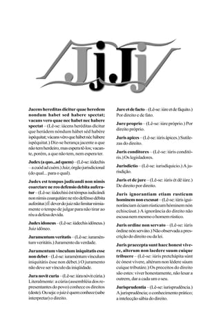 Jacens hereditas dicitur quae heredem
nondum habet sed habere spectat;
vacans vero quae nec habet nec habere
spectat – (Lê-se: iácens heréditas dícitur
que herádem nóndum hábet séd habére
ispéquitat;vácansvéroquehábetnéchábere
ispéquitat.) Diz-se herança jacente a que
nãotemherdeiro,masesperatê-los;vacan-
te, porém, a que não tem, nem espera ter.
Judex(aquo...adquem)–(Lê-se:iúdechis
–acuódadcuém.)Juiz;órgãojurisdicional
(do qual... para o qual).
Judex est tempus judicandi non nimis
coarctarenereodefensiodebitaaufera-
tur–(Lê-se:iúdechisiésttémpusiudicândi
nonnímiscoarquitáreneréodefénsodébita
auferátur.)Édeverdojuiznãolimitarnimia-
mente o tempo de julgar para não tirar ao
réuadefesadevida.
Judexidoneus–(Lê-se:iúdechisidôneus.)
Juizidôneo.
Juramentumveritatis–(Lê-se:iuramén-
tumveritátis.)Juramentodaverdade.
Juramentum vinculum iniquitatis esse
nondebet–(Lê-se:iuraméntumvínculum
iniquitátis ésse non débet.) O juramento
nãodeveservínculodainiqüidade.
Juranovitcuria–(Lê-se:iúranóvitcúria.)
Literalmente: a cúria (assembléia dos re-
presentantesdopovo)conheceosdireitos
(deste).Ouseja:ojuizéquemconhece(sabe
interpretar) o direito.
Jureetdefacto–(Lê-se:iúreetdefáquito.)
Por direito e de fato.
Jure proprio – (Lê-se: iúre próprio.) Por
direito próprio.
Jurisapices–(Lê-se:iúrisápices.)Sutile-
zas do direito.
Juris conditores – (Lê-se: iúris conditó-
ris.)Oslegisladores.
Jurisdictio – (Lê-se: iurisdíquicio.) A ju-
risdição.
Juris et de jure – (Lê-se: iúris ét dê iúre.)
De direito por direito.
Juris ignorantiam etiam rusticum
hominemnonexcusat–(Lê-se:iúrisigui-
norânciam éciam rústicum hóminem nón
echiscúsat.) A ignorância do direito não
escusanemmesmoohomemrústico.
Juris ordine non servato – (Lê-se: iúris
órdinenónserváto.)Nãoobservadaapres-
criçãododireitooudalei.
Juris praecepta sunt haec honest vive-
re, alterum non laedere suum cuique
tribuere – (Lê-se: iúris pretchápita súnt
éc ónest vívere, altérum non lédere súum
cuíque tributáre.) Os preceitos do direito
são estes: viver honestamente, não lesar a
outrem, dar a cada um o seu.
Jurisprudentia–(Lê-se:iurisprudência.)
Ajurisprudência;oconhecimentoprático;
aintelecçãosábiadodireito.
 