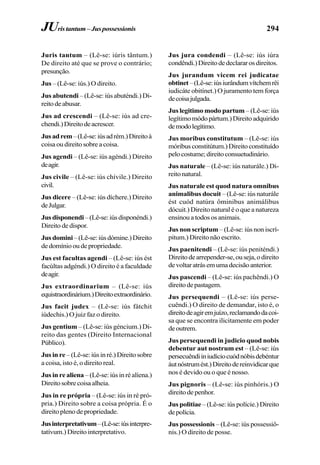 294
Juris tantum – (Lê-se: iúris tântum.)
De direito até que se prove o contrário;
presunção.
Jus – (Lê-se: iús.) O direito.
Jus abutendi – (Lê-se: iús abuténdi.) Di-
reitodeabusar.
Jus ad crescendi – (Lê-se: iús ad cre-
chendi.)Direitodeacrescer.
Jusadrem–(Lê-se:iúsadrém.)Direitoà
coisa ou direito sobre a coisa.
Jus agendi – (Lê-se: iús agéndi.) Direito
deagir.
Jus civile – (Lê-se: iús chívile.) Direito
civil.
Jus dicere – (Lê-se: iús díchere.) Direito
deJulgar.
Jusdisponendi–(Lê-se:iúsdisponéndi.)
Direito de dispor.
Jusdomini–(Lê-se:iúsdómine.)Direito
dedomíniooudepropriedade.
Jus est facultas agendi – (Lê-se: iús ést
facúltas adgéndi.) O direito é a faculdade
deagir.
Jus extraordinarium – (Lê-se: iús
equistraordinárium.)Direitoextraordinário.
Jus facit judex – (Lê-se: iús fátchit
iúdechis.) O juiz faz o direito.
Jus gentium – (Lê-se: iús géncium.) Di-
reito das gentes (Direito Internacional
Público).
Jusinre –(Lê-se:iúsinré.)Direitosobre
a coisa, isto é, o direito real.
Jus in re aliena –(Lê-se:iúsinréalíena.)
Direitosobrecoisaalheia.
Jus in re própria – (Lê-se: iús in ré pró-
pria.) Direito sobre a coisa própria. É o
direito pleno de propriedade.
Jusinterpretativum–(Lê-se:iúsinterpre-
tatívum.) Direito interpretativo.
Jus jura condendi – (Lê-se: iús iúra
condêndi.)Direitodedeclararosdireitos.
Jus jurandum vicem rei judicatae
obtinet–(Lê-se:iúsiurândumvítchemrêi
iudicáte obitínet.) O juramento tem força
decoisajulgada.
Jus legitimo modo partum – (Lê-se: iús
legítimomódopártum.)Direitoadquirido
demodolegítimo.
Jus moribus constitutum – (Lê-se: iús
móribusconstitútum.)Direitoconstituído
pelocostume;direitoconsuetudinário.
Jus naturale – (Lê-se: iús naturále.) Di-
reitonatural.
Jus naturale est quod natura omnibus
animalibus docuit – (Lê-se: iús naturále
ést cuód natúra ôminibus animálibus
dócuit.) Direito natural é o que a natureza
ensinou a todos os animais.
Jus non scriptum – (Lê-se: iús non iscrí-
pitum.) Direito não escrito.
Jus paenitendi – (Lê-se: iús peniténdi.)
Direitodearrepender-se,ouseja,odireito
devoltaratrásemumadecisãoanterior.
Jus pascendi – (Lê-se: iús pachêndi.) O
direitodepastagem.
Jus persequendi – (Lê-se: iús perse-
cuêndi.) O direito de demandar, isto é, o
direitodeagiremjuízo,reclamandodacoi-
sa que se encontra ilicitamente em poder
deoutrem.
Jus persequendi in judicio quod nobis
debentur aut nostrum est – (Lê-se: iús
persecuêndiiniudíciocuódnóbisdebéntur
áutnóstrumést.)Direitodereinvidicarque
nos é devido ou o que é nosso.
Jus pignoris – (Lê-se: iús pinhóris.) O
direitodepenhor.
Jus politiae – (Lê-se: iús polície.) Direito
depolícia.
Jus possessionis – (Lê-se: iús possessiô-
nis.) O direito de posse.
JUristantum–Juspossessionis
 