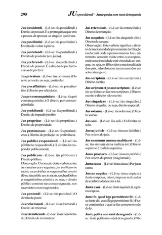 295
Jus possidendi– (Lê-se: iús possidêndi.)
Direitodepossuir.Éaprerrogativaquetem
a pessoa de apossar-se daquilo que é seu.
Jus postilimini–(Lê-se:iúspostilímini.)
Direito de voltar à pátria.
Jus postulandi – (Lê-se: iús postulândi.)
Direito de postular (em juízo).
Jus preferendi – (Lê-se: iús preferêndi.)
Direitodepossuir.Éodireitodepreferên-
ciaoudepreferir.
Jusprivatum–(Lê-se:iúsprivátum.)Di-
reito privado, ou seja, particular.
Jus pro affinitate – (Lê-se: iús pró afini-
táte.) Direito por afinidade.
Jusproconsanguinitate–(Lê-se:iúspró
consanquinitáte.) O direito por consan-
güinidade.
Jus prohibendi – (Lê-se: iús proibéndi.)
Direitodeimpedir/proibir.
Jus propritas – (Lê-se: iús propriétas.)
Direitodepropriedade.
Jus protimeseos – (Lê-se: iús protimé-
zeos.)Direitodeprelaçãooupreferência.
Jus publice respondendi – (Lê-se: iús
públitche respondêndi.) O direito de res-
ponderpublicamente.
Jus publicum – (Lê-se: iús públicum.)
Direitopúblico.
Observação:Oconceitodesteverbeteentre
osromanoseraoseguinte:juspublicumin
sacris,sacerdotibusetmagistratibusconsist
(lê-se:iúspúblicuminsácris,satcherdótibus
etmagistrátibuscónsist),ouseja,odireito
público consiste nas coisas sagradas, nos
sacerdotesenosmagistrados.
Jus puniendi – (Lê-se: iús puniêndi.) O
direito de punir.
Jusreformandi–(Lê-se:iúsreformândi.)
Direitodereformar.
Jusreivindicandi–(Lê-se:iúsreivindicân-
di.)Direitodereivindicar.
Jus retentionis –(Lê-se:iúsretenciônis.)
Direitoderetenção.
Jussanguinis–(Lê-se:iússânguinissólis.)
Direitodesangue.
Observação:Esteverbetesignificaodirei-
todenacionalidadeprovenientedafiliação
ou do país onde a pessoa nasceu. Isto, en-
tretanto,somenteexisteentreoseuropeus,
ondeanacionalidadeestávinculadaaosan-
gue,ouseja,osfilhostêmanacionalidade
dos pais, não obstante terem nascidos em
soloestrangeiro.
Jus scriptum – (Lê-se: iús iscrípitum.)
Direitoescrito.
Jusscriptumetjusnonscriptum–(Lê-se:
iússcrípitumetiúsnonscrípitum.)Direito
escrito e direito não escrito.
Jus singulare – (Lê-se: iús singuláre.)
Direitosingular,ouseja,direitoespecial.
Jussolemne–(Lê-se:iússolémine.)Direi-
to solene.
Jus soli – (Lê-se: iús sóli.) O direito do
solo.
Jussu judicis – (Lê-se: iússum iúdithis.)
Porordemdojuiz.
Jus summum summa malitia est – (Lê-
se: iús súmum súma malícia ést.) Direito
supremoémalíciasuprema.
Jussupraetoris–(Lê-se:iússumpretóris.)
Porordemdopretor(magistrado).
Justacausa–(Lê-se:iústacáusa.)Porjusta
causa.
Justae nuptiae – (Lê-se: iúste núpicie.)
Justas núpcias, isto é, núpcias realizadas
deconformidadecomalei.
Justauxor–(Lê-se:iústaúquisór.)Legíti-
maesposa.
Justefit,quodlegepermittentefit–(Lê-
se:iústedít,cuódlégepermiténtefít.)Faz-
secomjustiçaoquesefazcompermissão
dalei.
Juste petita non sunt deneganda – (Lê-
se: iúste petíta non súnt denegánda.) Não
JUspossidendi–Justepetitanonsuntdeneganda
 