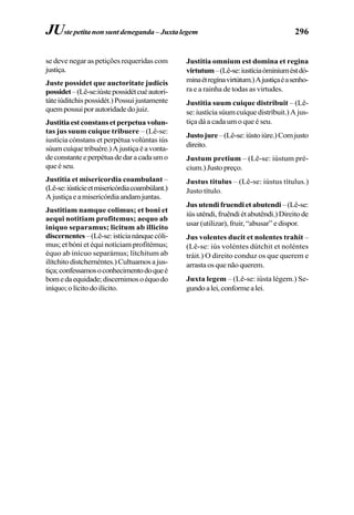 296
se deve negar as petições requeridas com
justiça.
Juste possidet que auctoritate judicis
possidet–(Lê-se:iústepossidétcuéautori-
táteiúditchispossidét.)Possuijustamente
quempossuiporautoridadedojuiz.
Justitia est constans et perpetua volun-
tas jus suum cuique tribuere – (Lê-se:
iustícia cónstans et perpétua volúntas iús
súumcuíquetribuére.)Ajustiçaéavonta-
deconstanteeperpétuadedaracadaumo
que é seu.
Justitia et misericordia coambulant –
(Lê-se:iústícieetmisericórdiacoambúlant.)
Ajustiçaeamisericórdiaandamjuntas.
Justitiam namque colimus; et boni et
aequi notitiam profitemus; aequo ab
iniquo separamus; licitum ab illicito
discernentes–(Lê-se:istícianánquecóli-
mus; et bóni et équi notíciam profitémus;
équo ab inícuo separámus; lítchitum ab
ilítchitodistchernéntes.)Cultuamosajus-
tiça;confessamosoconhecimentodoqueé
bomedaequidade;discernimosoéquodo
iníquo;olícitodoilícito.
Justitia omnium est domina et regina
virtutum–(Lê-se:iustíciaóminiuméstdó-
minaétregínavirtútum.)Ajustiçaéasenho-
ra e a rainha de todas as virtudes.
Justitia suum cuique distribuit – (Lê-
se: iustícia súum cuíque distríbuit.) A jus-
tiça dá a cada um o que é seu.
Justojure–(Lê-se:iústoiúre.)Comjusto
direito.
Justum pretium – (Lê-se: iústum pré-
cium.) Justo preço.
Justus titulus – (Lê-se: iústus títulus.)
Justo título.
Jus utendi fruendi et abutendi–(Lê-se:
iúsuténdi,fruêndiétabutêndi.)Direitode
usar (utilizar), fruir, “abusar” e dispor.
Jus volentes ducit et nolentes trahit –
(Lê-se: iús voléntes dútchit et noléntes
tráit.) O direito conduz os que querem e
arrastaosquenãoquerem.
Juxta legem – (Lê-se: iústa légem.) Se-
gundoalei,conformealei.
JUste petita non sunt deneganda – Juxtalegem
 
