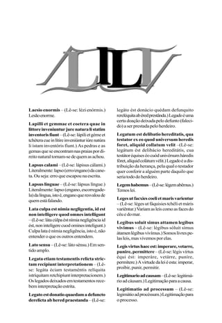 Laesio enormis – (Lê-se: lézi enórmis.)
Lesãoenorme.
Lapilli et gemmae et coetera quae in
littoreinveniunturjurenaturalistatim
inventorisfiunt–(Lê-se:lápilietgémeet
tchéteracueinlítireinveniúnturiúrenatúra
li ístam inventóris fíunt.) As pedras e as
gemasqueseencontramnaspraiaspordi-
reitonaturaltornam-sedequemasachou.
Lapsus calami – (Lê-se: lápisus cálami.)
Literalmente:lapso(erro/engano)dacane-
ta. Ou seja: erro que escapou na escrita.
Lapsus linguae – (Lê-se: lápsus língue.)
Literalmente:lapso(engano,escorregade-
la)dalíngua,istoé,enganoqueresvaloude
quemestáfalando.
Lata culpa est nimia negligentia, id est
non intelligere quod omnes intelligunt
–(Lê-se:látacúlpaéstnímianegligênciaid
ést,nonintelígerecuodominesintelígunt.)
Culpa lata é nímia negligência, isto é, não
entender o que os outros entendem.
Lato sensu–(Lê-se:látosénsu.)Emsen-
tido amplo.
Legata etiam testamentis relicta stric-
tam recipiunt interpretationem – (Lê-
se: legáta éciam testaméntis relíquita
istríquitam retchipíunt interpretacionem.)
Oslegadosdeixadosemtestamentosrece-
bem interpretação estrita.
Legatoestdonatioquaedamadefuncto
derelicta ab hered praestanda–(Lê-se:
legáto ést donácio quédam defunquito
rereléquitaabéredprestânda.)Legadoéuma
certadoaçãodeixadapelodefunto(faleci-
do) a ser prestada pelo herdeiro.
Legatum est delibatio hereditatis, qua
testator ex eo quod universum heredis
foret, aliquid collatum velit –(Lê-se:
legátum ést delibácio hereditátis, cua
testátoréquiseséocuódunivérsumháredis
fóret,alíquidcolátumvélit.)Legadoéadis-
tribuição da herança, pela qual o testador
quer conferir a alguém parte daquilo que
seriatododoherdeiro.
Legemhabemus–(Lê-se:légemabêmus.)
Temoslei.
Legesutfacxiescoelietmarisvarientur
– (Lê-se: léges ut fáquisies tchéli et máris
variêntur.)Variamasleiscomoasfacesdo
céuedomar.
Legibus soluit simus attamen legibus
vivimus – (Lê-se: légibus sóluit símus
átamenlégibusvivímus.)Somoslivrespe-
lasleis,masvivemosporelas.
Legisvirtushaecest:imperare,vetarre,
punire, permittere – (Lê-se: légis vírtus
équi ést: imperáre, vetárre, puníre,
permítere.)Avirtudedaleiéesta:imperar,
proibir, punir, permitir.
Legitimarioadcausam–(Lê-se:legitimá-
rioadcáusam.)Legitimaçãoparaacausa.
Legitimatio ad processum – (Lê-se:
legimátioadprocéssum.)Legitimaçãopara
o processo.
 