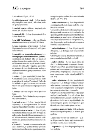298
Lex–(Lê-se:léquis.)Alei.
Lexdixiplusquamvoluit–(Lê-se:léquis
díquissitplúscuamvóluit.)Aleidissemais
doquequeriadizer.
Lex dixit minus – (Lê-se: léquis díquis
mínus.)Aleidissemenos.
Lex domicilli – (Lê-se: léquis domicíli.)
Leidodomicílio.
Lex XII Tabularum – (Lê-se: léquis
duodênitabulárum.)LeidasXIITábuas.
Lexestcommunepraeceptum–(Lê-se:
léquiscomúnepretchépitum.)Aleiéopre-
ceitocomum.
Lex est id cui omnes homines parere
decetproptermultaetmaxima,quialex
omnis donum Dei est – (Lê-se: léquis id
cui ôminis óminis parére détche própiter
múltaetmáxima,cualéquisléquisôminis
dónum dêi ést.) A lei é aquilo a que todos
os homens devem obedecer por muitas e
importantesrazões,porquetodaaleiéum
domdeDeus.
Lexfori–(Lê-se:léquisfóri.)Leidoforo.
Comentário:Éestaaleidajurisdiçãoonde
aquestãoselevantou(Armijom).Éaleida
localidadeemquedevetranscorreraques-
tão ou em que esta deve ser proposta em
juízo.
Lex loci – (Lê-se: léquis lótchi.) Lei do
lugar.
Comentário:Éaleidolocalemquesepro-
duz o ato jurídico.
Lex loci actus – (Lê-se: léquis lótchi
áquitus.) Lei do lugar do ato. É a lei do
lugar, pela qual é instituído o ato jurídico.
Lex loci celebrationis – (Lê-se: léquis
lótchi tchelebracionis.) É a lei do lugar da
celebração da ação (de um casamento, p.
ex.) determinando esta as formas da ceri-
mônia e o gerenciamento dos recursos da
prova.
Comentário:Quandoocasamentoéreali-
zado no Brasil, a lei brasileira é aplicada
tanto nos impedimentos quanto nas for-
maspelasquaisoenlacedeveserrealizado
(LICC, art. 7.o
,§ 2.o
).
Lexlocicontractus–(Lê-se:léquislótchi
contráquitus.) Lei do lugar onde foi cele-
brado o contrato.
Comentário:Estaexpressãoserefereàlei
do lugar onde o contrato foi celebrado, da
qualsãogeradosdireitoscomotambémas
obrigaçõeseprovasdesuacelebração.Para
classificareadministraroscompromissos,
são designadas as leis do país em que o
contratofoiestabelecido.
Lex loci delictus – (Lê-se: léquis lótchi
delíquitus.)Leidolugarondefoicometido
odelito.
Observação:Estaleidetermina,também,a
competênciadaautoridadepolicial.
Lexlocireisitae–(Lê-se:léquislótchirêi
síte.)Leidolugarondeacoisaestásituada.
Observação: Para qualificar as posses (a
coisa) e ordenar os compromissos a eles
pertinentes, emprega-se a lei da nação na
qual os mesmos estão situados (LICC,
art. 8.o
).
Lex loci solutionis– (Lê-se: léquis lótchi
soluciônis.) Lei do lugar onde deverá ser
solucionadoeexecutadoocontrato,istoé,
ondeleiquedarácumprimentoaobrigação
ouocontratodeveráserexecutado.
Observação: Este compromisso deve ser
realizado no Brasil e, dependendo de for-
malidadeexclusiva,deveráserobservadoe
deveráserobedecidaaspeculiaridadesda
lei estrangeira quanto aos requisitos que
deverãoserobservadosquantoaoato.
Lexminusquamperfecta–(Lê-se:léquis
mínus cuam perféquita.) Lei menos que
perfeita.
Lex non est textus sed contextus – (Lê-
se: léquis non ést têstus séd contêstus.) A
lei não é o texto, mas o contexto.
Lex perfecta –(Lê-se:léquisperféquita.)
Leiperfeita.
LEx–Lexperfecta
 