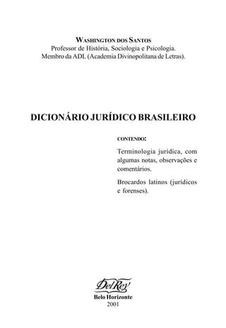 WASHINGTON DOS SANTOS
Professor de História, Sociologia e Psicologia.
Membro da ADL (Academia Divinopolitana de Letras).
DICIONÁRIO JURÍDICO BRASILEIRO
CONTENDO:
Terminologia jurídica, com
algumas notas, observações e
comentários.
Brocardos latinos (jurídicos
e forenses).
Belo Horizonte
2001
 
