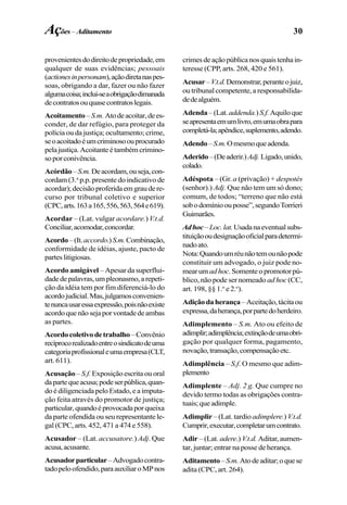 30
provenientesdodireitodepropriedade,em
qualquer de suas evidências; pessoais
(actionesinpersonam),açãodiretanaspes-
soas, obrigando a dar, fazer ou não fazer
algumacoisa;inclui-seaobrigaçãodimanada
decontratosouquasecontratoslegais.
Acoitamento –S.m.Atodeacoitar,dees-
conder, de dar refúgio, para proteger da
polícia ou da justiça; ocultamento; crime,
seoacoitadoéumcriminosoouprocurado
pelajustiça.Acoitanteétambémcrimino-
soporconivência.
Acórdão–S.m.Deacordam,ouseja,con-
cordam (3.a
p.p. presente do indicativo de
acordar);decisãoproferidaemgraudere-
curso por tribunal coletivo e superior
(CPC,arts.163a165,556,563,564e619).
Acordar – (Lat. vulgar acordare.) V.t.d.
Conciliar,acomodar,concordar.
Acordo–(It.accordo.)S.m.Combinação,
conformidade de idéias, ajuste, pacto de
parteslitigiosas.
Acordo amigável – Apesar da superflui-
dadedepalavras,umpleonasmo,arepeti-
ção da idéia tem por fim diferenciá-lo do
acordojudicial.Mas,julgamosconvenien-
tenuncausaressaexpressão,poisnãoexiste
acordoquenãosejaporvontadedeambas
as partes.
Acordocoletivodetrabalho–Convênio
recíprocorealizadoentreosindicatodeuma
categoriaprofissionaleumaempresa(CLT,
art. 611).
Acusação– S.f. Exposição escrita ou oral
dapartequeacusa;podeserpública,quan-
do é diligenciada pelo Estado, e a imputa-
ção feita através do promotor de justiça;
particular,quandoéprovocadaporqueixa
da parte ofendida ou seu representante le-
gal (CPC, arts. 452, 471 a 474 e 558).
Acusador – (Lat. accusatore.) Adj. Que
acusa,acusante.
Acusadorparticular–Advogadocontra-
tadopeloofendido,paraauxiliaroMPnos
crimesdeaçãopúblicanosquaistenhain-
teresse (CPP, arts. 268, 420 e 561).
Acusar–V.t.d.Demonstrar,peranteojuiz,
ou tribunal competente, a responsabilida-
dedealguém.
Adenda–(Lat.addenda.) S.f.Aquiloque
seapresentaemumlivro,emumaobrapara
completá-la;apêndice,suplemento,adendo.
Adendo–S.m.Omesmoqueadenda.
Aderido–(Deaderir.)Adj.Ligado,unido,
colado.
Adéspota – (Gr. a (privação) + despotès
(senhor).) Adj. Que não tem um só dono;
comum, de todos; “terreno que não está
sobodomínioouposse”,segundoTorrieri
Guimarães.
Adhoc–Loc.lat.Usadanaeventualsubs-
tituiçãooudesignaçãooficialparadetermi-
nadoato.
Nota:Quandoumréunãotemounãopode
constituir um advogado, o juiz pode no-
mearumadhoc.Somenteopromotorpú-
blico, não pode ser nomeado ad hoc(CC,
art. 198, §§ 1.o
e 2.o
).
Adiçãodaherança–Aceitação,tácitaou
expressa,daherança,porpartedoherdeiro.
Adimplemento – S.m. Ato ou efeito de
adimplir;adimplência;extinçãodeumaobri-
gação por qualquer forma, pagamento,
novação,transação,compensaçãoetc.
Adimplência – S.f. O mesmo que adim-
plemento
Adimplente – Adj. 2 g. Que cumpre no
devido termo todas as obrigações contra-
tuais;queadimple.
Adimplir – (Lat. tardio adimplere.) V.t.d.
Cumprir,executar,completarumcontrato.
Adir – (Lat. adere.) V.t.d. Aditar, aumen-
tar, juntar; entrar na posse de herança.
Aditamento–S.m.Atodeaditar;oquese
adita (CPC, art. 264).
Ações– Aditamento
 