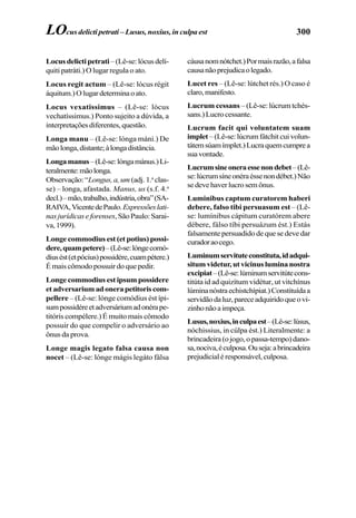 300
Locusdelictipetrati–(Lê-se:lócusdelí-
quiti patráti.) O lugar regula o ato.
Locus regit actum – (Lê-se: lócus régit
áquitum.)Olugardeterminaoato.
Locus vexatissimus – (Lê-se: lócus
vechatíssimus.) Ponto sujeito a dúvida, a
interpretaçõesdiferentes,questão.
Longa manu – (Lê-se: lónga máni.) De
mãolonga,distante;àlongadistância.
Longamanus–(Lê-se:lóngamánus.)Li-
teralmente:mãolonga.
Observação:“Longus,a,um (adj.1.a
clas-
se) – longa, afastada. Manus, us (s.f. 4.a
decl.)–mão,trabalho,indústria,obra”(SA-
RAIVA,VicentedePaulo.Expressõeslati-
nasjurídicaseforenses,SãoPaulo:Sarai-
va,1999).
Longe commodius est (et potius) possi-
dere,quampetere)–(Lê-se:lóngecomó-
diusést(etpócius)possidére,cuampétere.)
É mais cômodo possuir do que pedir.
Longe commodius est ipsum possidere
etadversariumadonerapetitoriscom-
pellere – (Lê-se: lónge comódius ést ípi-
sumpossidéreetadversáriumadonérape-
titóris compélere.) É muito mais cômodo
possuir do que compelir o adversário ao
ônus da prova.
Longe magis legato falsa causa non
nocet – (Lê-se: lónge mágis legáto fálsa
cáusanomnótchet.)Pormaisrazão,afalsa
causanãoprejudicaolegado.
Lucet res – (Lê-se: lútchet rés.) O caso é
claro,manifesto.
Lucrum cessans – (Lê-se: lúcrum tchés-
sans.)Lucrocessante.
Lucrum facit qui voluntatem suam
implet –(Lê-se:lúcrumfátchitcuivolun-
tátemsúamímplet.)Lucraquemcumprea
suavontade.
Lucrumsineoneraessenondebet–(Lê-
se:lúcrumsíneonéraéssenondébet.)Não
sedevehaverlucrosemônus.
Luminibus captum curatorem haberi
debere, falso tibi persuasum est – (Lê-
se: lumínibus cápitum curatórem abere
débere, fálso tíbi persuázum ést.) Estás
falsamente persuadido de que se deve dar
curadoraocego.
Luminumservituteconstituta,idadqui-
situm videtur, ut vicinus lumina nostra
excipiat–(Lê-se:lúminumservitútecons-
titúta id ad quizítum vidétur, ut vitchínus
lúminanóstraechistchípiat.)Constituídaa
servidãodaluz,pareceadquiridoqueovi-
zinhonãoaimpeça.
Lusus,noxius,inculpaest–(Lê-se:lúsus,
nóchissius, in cúlpa ést.) Literalmente: a
brincadeira(ojogo,opassa-tempo)dano-
sa,nociva,éculposa.Ouseja:abrincadeira
prejudicialéresponsável,culposa.
LOcus delicti petrati – Lusus, noxius, in culpa est
 