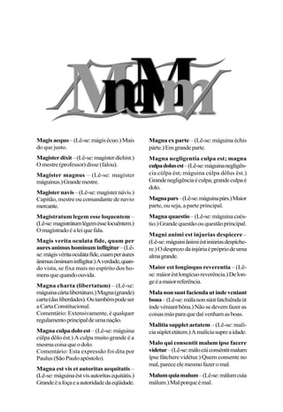 Magisaequo–(Lê-se:mágisécuo.)Mais
do que justo.
Magisterdixit–(Lê-se:magísterdíchist.)
O mestre (professor) disse (falou).
Magister magnus – (Lê-se: magíster
máguinus.)Grandemestre.
Magisternavis –(Lê-se:magísternávis.)
Capitão, mestre ou comandante de navio
mercante.
Magistratum legem esse loquentem –
(Lê-se:magistrátumlégemésselocuêntem.)
Omagistradoéaleiquefala.
Magis verita oculata fide, quam per
auresanimushominuminfligitur–(Lê-
se:mágisvéritaoculátafíde,cuamperáures
ânimusóminuminfligítur.)Averdade,quan-
do vista, se fixa mais no espírito dos ho-
mensquequandoouvida.
Magna charta (libertatum) – (Lê-se:
máguinacártalibertátum.)Magna(grande)
carta(dasliberdades).Outambémpodeser
aCartaConstitucional.
Comentário: Extensivamente, é qualquer
regulamentoprincipaldeumanação.
Magna culpadolo est –(Lê-se:máguina
cúlpa dôlo ést.) A culpa muito grande é a
mesmacoisaqueodolo.
Comentário: Esta expressão foi dita por
Paulus(SãoPauloapóstolo).
Magna est vis et autoritas aequitatis –
(Lê-se:máguinaéstvísautorítasequitátis.)
Grandeéafoçaeaautoridadedaeqüidade.
Magna ex parte – (Lê-se: máguina échis
párte.)Emgrandeparte.
Magna negligentia culpa est; magna
culpadolusest–(Lê-se:máguinanegligên-
cia cúlpa ést; máguina cúlpa dólus ést.)
Grandenegligênciaéculpa;grandeculpaé
dolo.
Magnapars–(Lê-se:máguinapárs.)Maior
parte, ou seja, a parte principal.
Magnaquaestio –(Lê-se:máguinacués-
tio.)Grandequestãoouquestãoprincipal.
Magni animi est injurias despicere –
(Lê-se:máguiniânimiéstiniúriasdespíche-
re.)Odesprezodainjúriaéprópriodeuma
almagrande.
Maior est longinquo reverentia – (Lê-
se:máioréstlongícuoreverência.)Delon-
geéamaiorreferência.
Malanonsuntfaciendautindeveniant
bona–(Lê-se:málanonsúntfatchiêndaút
índevéniantbôna.)Nãosedevemfazeras
coisasmásparaquedaívenhamasboas.
Malitia supplet aetatem – (Lê-se: malí-
ciasúpletetátem.)Amalíciasupreaidade.
Malo qui consentit malum ipse facere
videtur–(Lê-se:málocúiconséntitmalum
ípse fátchere vidétur.) Quem consente no
mal,pareceelemesmofazeromal.
Malumquiamalum–(Lê-se:málumcuía
málum.)Malporqueémal.
 