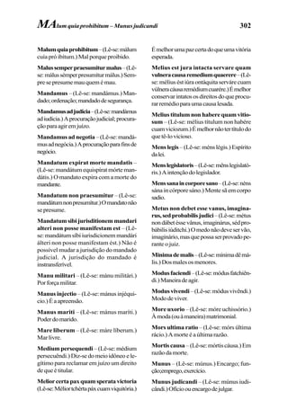 302
Malumquiaprohibitum–(Lê-se:málum
cuía pró ibítum.) Mal porque proibido.
Malussemperpraesumiturmalus–(Lê-
se:málussémperpresumíturmálus.)Sem-
presepresumemauquemémau.
Mandamus – (Lê-se: mandámus.) Man-
dado;ordenação;mandadodesegurança.
Mandamusadjudicia–(Lê-se:mandámus
adiudícia.)Aprocuraçãojudicial;procura-
çãoparaagiremjuízo.
Mandamusadnegotia–(Lê-se:mandá-
musadnegócia.)Aprocuraçãoparafinsde
negócio.
Mandatum expirat morte mandatis –
(Lê-se: mandátum equispírat mórte man-
dátis.) O mandato expira com a morte do
mandante.
Mandatum non praesumitur – (Lê-se:
mandátumnonpresumítur.)Omandatonão
sepresume.
Mandatumsibijurisditionemmandari
alteri non posse manifestam est – (Lê-
se:mandátumsíbiiurisdicionemmandári
álteri non posse manifestam ést.) Não é
possível mudar a jurisdição do mandado
judicial. A jurisdição do mandado é
instransferível.
Manu militari – (Lê-se: mánu militári.)
Porforçamilitar.
Manus injectio – (Lê-se: mánus injéqui-
cio.)Éaapreensão.
Manus mariti – (Lê-se: mánus maríti.)
Poderdomarido.
Mare liberum – (Lê-se: máre líberum.)
Mar livre.
Medium persequendi –(Lê-se:médium
persecuêndi.) Diz-se do meio idôneo e le-
gítimo para reclamar em juízo um direito
de que é titular.
Meliorcertapaxquamsperatavictoria
(Lê-se:Méliortchértapáxcuamviquitória.)
Émelhorumapazcertadoqueumavitória
esperada.
Melius est jura intacta servare quam
vulneracausaremediumquaerere–(Lê-
se: mélius ést iúra ontáquita serváre cuam
vúlneracáusaremédiumcuarére.)Émelhor
conservarintatososdireitosdoqueprocu-
rarremédioparaumacausalesada.
Melius titulum non habere quam vitio-
sum – (Lê-se: mélius títulum non habére
cuamviciozum.)Émelhornãotertítulodo
quetê-lovicioso.
Mens legis –(Lê-se:ménslégis.)Espírito
dalei.
Menslegislatoris–(Lê-se:mênslegislató-
ris.)Aintençãodolegislador.
Menssanaincorporesano–(Lê-se:néns
sána in córpore sáno.) Mente sã em corpo
sadio.
Metus non debet esse vanus, imagina-
rus,sedprobabilisjudici–(Lê-se:métus
nondábetéssevânus,imaginárus,sédpro-
bábilisiúditchi.)Omedonãodeveservão,
imaginário,masquepossaserprovadope-
rante o juiz.
Minimademalis–(Lê-se:mínimadêmá-
lis.)Dosmalesosmenores.
Modusfaciendi–(Lê-se:módusfatchiên-
di.)Maneiradeagir.
Modusvivendi–(Lê-se:módusvivêndi.)
Mododeviver.
More uxorio – (Lê-se: móre uchissório.)
Àmoda(ouàmaneira)matrimonial.
Mors ultima ratio – (Lê-se: mórs última
rácio.) A morte é a última razão.
Mortiscausa–(Lê-se:mórtiscáusa.)Em
razãodamorte.
Munus – (Lê-se: múnus.) Encargo; fun-
ção;emprego,exercício.
Munus judicandi – (Lê-se: múnus iudi-
cândi.)Ofícioouencargodejulgar.
MAlum quia prohibitum – Munus judicandi
 