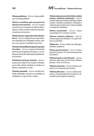 303
Munuspublicum–(Lê-se:múnuspúbli-
cum.)Encargopúblico.
Mutare consilium quis non potest in
alterius detrementus – (Lê-se: mutáre
cinsílium cuis non pótest in altérius detre-
méntus.) Não se pode mudar de intenção,
emprejuízodeterceiro.
Mutataforma,saepeinteremitsubstan-
tiarei–(Lê-se:mutataforma,sépeíntere-
mitsubistânciarêi.)Mudadaaforma,mui-
tas vezes, parece a substância da coisa.
Mutatio domicillii principal iterpendet
ab animo – (Lê-se: mutácio domitchilii
printchi pal iterpêndet ab ânimo.) A mu-
dançadedomicíliodependeprincipalmen-
tedoânimo.
Mutationes facti, jus mutatur – (Lê-se:
mutaciones fáquiti iús mutátur.) Mudan-
ças no fato, direito mudado ou muda-se o
direito,mudando-seofato.
Mutatis mutandis – (Lê-se: mutátis mu-
tândis.)Mudadooquedevesermudadoou
mudando-seoquesedevemudar.
MUnuspublicum –Mutuusdissensus
Mutatostatuprocuratorisdiciturstatim
mutata voluntate mandantis – (Lê-se:
mutátoistátuprocuratórisdítchituristátim
mutáta voluntate mandântis.) Mudado o
estadodoprocurador,diz-selogomudada
avontadedomandante.
Mutua consuetudo – (Lê-se: mútua
consuetúdo.)Éocostumecomum.
Mutuae actiones tolluntur – (Lê-se:
mútueaquicionestóluntur.)Asaçõesmú-
tuassecancelam.
Mutuavice–(Lê-se:mútuavice.)Recipro-
camente;recíproco.
Mutus pascisci potest – (Lê-se: mútus
pastchisci pótest.) O mudo pode pactuar
(contratar).
Mutuumquiaexmeofittuum –(Lê-se:
mútuum qüía équis méi fít túum.) Mútuo
porque o meu se torna teu.
Mutuusconsensus–(Lê-se:mútuuscon-
sênsus.) O consentimento mútuo.
Mutuus dissensus – (Lê-se: mútuus dis-
sênsus.) Desentendimento recíproco, de-
sacordooudivergênciarecíproca.
 