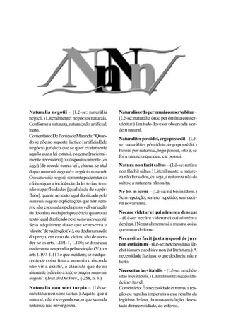 Naturalia negotii – (Lê-se: naturália
negícii.) Literalmente: negócios naturais.
Conformeanatureza,natural;nãoartificial;
inato.
Comentário:DePontesdeMiranda:“Quan-
do se põe no suporte fáctico [artificial] do
negócio jurídico que se quer exatamente
aquilo que a lei estatui, cogente [racional-
mentenecessário]oudispositivamente(ex
lege)[deacordocomalei],chama-seatal
duplonaturalenegotii=negócionatural).
Osnaturalianegotiisomentepodemteros
efeitosqueraincidênciadaleiteriaetem:
não superfluidades [qualidade de supér-
fluos],quantoaotextolegalduplicadopelo
naturalenegotiiexplicitaçõesquenemsem-
pre são escusadas pela possível variação
dadoutrinaoudajurisprudênciaquantoao
textolegalduplicadopelonaturalenegotii.
Se o adquirente disse que se reserva o
‘direito’deredibição(V.),oudedimunuição
do preço, em caso de vícios, são de aten-
der-se os arts.1.101-1, 1.106; se disse que
oalienanterespondiapelaevicção(V.),os
arts1.107-1.117équeincidem;seoadqui-
rente de coisa futura assumiu o risco de
não vir a existir, a cláusula que dê ao
alienanteodireitoatodoopreçoénaturale
negotii”(Trat.deDir.Priv.,§258,n.3.)
Naturalia non sont turpia – (Lê-se:
natutália non súnt sáltus.) Aquilo que é
natural, não é vergonhoso; o que vem da
naturezanãoenvergonha.
Naturaliaordoperomniaconservabitur–
(Lê-se: naturália órdo per ôminia conser-
vábitur.)Emtudodeveserobservadaaor-
demnatural.
Naturaliterpossidet,ergopossedit–(Lê-
se: naturáliter póssidete, érgo possédit.)
Possuipornatureza,logopossui,istoé,se
foi a natureza que deu, ele possui.
Natura non facit saltus – (Lê-se: natúra
nonfátchitsáltus.)Literalmente:anature-
zanãofazsaltos,ouseja,anaturezanãodá
saltos; a natureza não salta.
Ne bis in idem – (Lê-se: né bis in ídem.)
Semrepetição;semserrepetido;semocor-
rernovamente.
Necare videtur ei qui alimenta denegat
– (Lê-se: necáre vidétur ei cui aliménta
denégat.)Negaralimentoséamesmacoisa
quematardefome.
Necessitas facit justum quod de jure
nonestlicitum–(Lê-se:netchéssitasafát-
chitiústumcuodiúrenonéstlítchitum.)A
necessidadefazjustooquededireitonãoé
lícito.
Necessitasinevitabilis –(Lê-se:netchés-
sitasinevitábilis.)Literalmente:necessida-
deinevitável.
Comentário:Éanecessidadeextrema,area-
ção ou repulsa imperativa que resulta da
legítima defesa, da auto-satisfação, do es-
tadodenecessidade,doesforço.
 