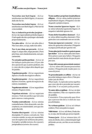 306
Necessitas non facit legem – (Lê-se:
netchéssitasnonfátchilégem.)Anecessi-
dadenãofazlei.
Necessitas non habet legem – (Lê-se:
netchéssitasnonfátchilégem.)Nãotemlei
anecessidade.
Nec ex industria protraha jurgium –
(Lê-se:nécéquisindústriaprótrahaiúrgam.)
Oadvogadonãodeveprolongarademanda
propositadamente.
Nec plus ultra – (Lê-se: néc plús últra.)
Nãomaisalém,ouseja,nadamaisalém.
Nec vi, nec clam, nec precario – (Lê-se:
néqueví,néqueclâm,néqueprecário.)Nem
pelaforça,nemclandestinamente,nempre-
cariamente.
Neeatjudexpetitapartium–(Lê-se:né
éat iúdequis petíta párcium.) O juiz não
deve passar do que as partes pediram, isto
é, o juiz não deve julgar além daquilo que
foipedido.
Negotiorumgestio –(Lê-se:negociórum
dijéscio.)Gestãodosnegóciosalheios.
Negotiorumgestor–(Lê-se:negociórum
dijéstor.) Gerente, agente de negócios de
outrem;mandatário.
Negotiorummixtum–(Lê-se:negociórum
místum.)Negóciomisto.
Negotium mixtum – (Lê-se: negócium
mistum.) Todo ato jurídico que tem uma
parte onerosa e outra gratuita.
Nemine contradicente – (Lê-se: némine
contraditchente.)Semdesacordo;semdis-
crepância;emunanimidade;semquenin-
guémdiscorde.
Nemine discrepante – (Lê-se: némine
discrepánte.)V.néminecontradicente.Tem
omesmosentido,ouseja,porunamidade;
sem divergência de nenhuma das partes.
Exemplos:acórdão(néminediscrepante);
jurisprudência(néminediscreante).
Nemo auditur propriam turpitudinem
alligans – (Lê-se: nêmo áudítur própriam
turpitúdinem áligans.) Ninguém é ouvido
alegando a própria torpeza.
Nemo censetur ignorare legem – (Lê-
se: nêmo tchensétur iguinoráre légem.) A
ninguéméadmitidoignoraralei.
Nemo debet inauditus damnari – (Lê-
se: nêmo débet inaudítus daminári.) Nin-
guémdevesercondenadosemserouvido.
Nemo jus ignorare censetur – (Lê-se:
nêmoiúsiguinoráretchensétur.)Ninguém
sejulguejustificadoporignoraralei.
Nemoplusjuristransferrepotestquam
ipsehabet–(Lê-se:nêmoplúsiúristrans-
férre pótest cuam ípse hábet.) Ninguém
podetransferirmaisdireitodoqueelepró-
priotem.
Nemo sibi causam possessionis mutare
– (Lê-se: nêmo síbi cáusam possessiônis
mutáre.) Ninguém pode mudar para si a
causa de posse.
Neprocedatjudexexofficio–(Lê-se:né
procédat iúdequis équis ofício.) Não pro-
cedaojuizdeofício.
Observação: A expressão acima significa
que o juiz não deve proceder por sua pró-
priaconta.V.neeatjudexpetitapartium.
Nesutorultracrepidam–(Lê-se:nésútor
últra crépidam.) Não vá o sapateiro além
dasandália.
Comentário: Esta expressão quer dizer
que a pessoa não deve ir além de suas
possibilidades.
Ne verbum quidem–(Lê-se:névérbum
cuídem.)Nemumapalavrasequer.
Nihilobstat–(Lê-se:níilóbsta.)Nadaobs-
ta,ouseja,nãohánadaquepossaimpedir.
Nomen juris – (Lê-se: nómem iúris.) O
nomededireito,istoé,adenominaçãolegal
definindo um ato, um fato ou um instituto
jurídico.
NEcessitasnonfacitlegem –Nomenjuris
 