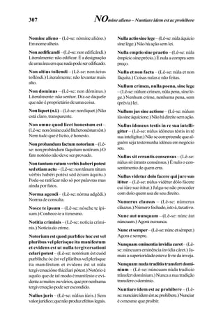 307
Nomine alieno – (Lê-se: nómine aliéno.)
Emnomealheio.
Nonaedificandi–(Lê-se:nonedificândi.)
Literalmente:nãoedificar.Éadesignação
deumaáreaemquenadapodeseredificado.
Non altius tollendi – (Lê-se: non ácius
tolléndi.) Literalmente: não levantar mais
alto.
Non dominus – (Lê-se: non dóminus.)
Literalmente: não senhor. Diz-se daquele
que não é proprietário de uma coisa.
Nonliquet(n.l.)–(Lê-se:nonlíquet.)Não
está claro, transparente.
Non omne quod licet honestum est –
(Lê-se:nonóminecuódlítchetonéstumést.)
Nem tudo que é lícito, é honesto.
Nonprobandumfactumnotorium–(Lê-
se:nonprobândumfáquitumnotórum.)O
fato notório não deve ser provado.
Nontantumratumverbishaberipotest
sedetiamactu–(Lê-se:nontânumrátum
vérbis habéri potést séd éciam áquitu.)
Pode-se ratificar não só por palavras mas
ainda por fatos.
Norma agendi – (Lê-se: nórma adgêdi.)
Normadeconsulta.
Nosce te ipsum – (Lê-se: nósche te ípi-
sum.)Conhece-teatimesmo.
Notitia criminis – (Lê-se: notícia crími-
nis.)Notíciadocrime.
Notorium est quod purblice hoc est vel
pluribus vel plerisque ita manifestum
et evidens est ut nulla tergiversationi
celari potest – (Lê-se: notórium ést cuód
purblítcheócéstvelplúribusvelplerísque
íta maniféstum et évidens ést ut núla
tergiversaciónothicélaripótest.)Notórioé
aquilo que de tal modo é manifesto e evi-
denteamuitosouvários,quepornenhuma
tergiversaçãopodeserescondido.
Nulius juris – (Lê-se: núlius iúris.) Sem
valorjurídico;quenãoproduzefeitoslegais.
Nullaactiosinelege–(Lê-se:núlaáquicio
sínelége.)Nãoháaçãosemlei.
Nulla emptio sine praetio– (Lê-se: núla
êmpiciosíneprécio.)Énulaacomprasem
preço.
Nulla et non facta – (Lê-se: núla et non
fáquita.) Coisas nulas e não feitas.
Nullum crimen, nulla poena, sine lege
–(Lê-se:núlumcrímen,núlapena,sínelé-
ge.) Nenhum crime, nenhuma pena, sem
(prévia)lei.
Nullum jus sine actione–(Lê-se:núlum
iússíneáquicione.)Nãohádireitosemação.
Nullus idoneus testis in re sua intelli-
gitur – (Lê-se: núlus idóneus téstis in ré
suainteligítur.)Nãosecompreendequeal-
guémsejatestemunhaidôneaemnegócio
seu.
Nullus sit errantis consensus – (Lê-se:
núlussitérrantsconsénsus.)Énuloocon-
sentimentodequemerra.
Nullus videtur dolo facere qui jure suo
ititur – (Lê-se: núlus vidétur dólo fácere
cui iúre suo itítur.) Julga-se não proceder
comdoloquemusadeseudireito.
Numerus clausus – (Lê-se: númerus
cláuzus.)Númerofechado,istoé,taxativo.
Nunc aut nunquam – (Lê-se: núnc áut
núncuam.)Agoraoununca.
Nuncetsemper–(Lê-se:núncetsémper.)
Agoraesempre.
Nunquameminentiainvidiacaret–(Lê-
se: núncuam eminência invídia cáret.) Ja-
maisasuperioridadeestevelivredainveja.
Nunquamnudatraditiotransfertdomi-
nium – (Lê-se: núncuam núda tradício
trânsfertdomínium.)Nuncaanuatradição
transfereodomínio.
Nuntiare idem est ac prohibere – (Lê-
se:nunciáreídeméstacprohíbere.)Nunciar
éomesmoqueproibir.
NOmine alieno – Nuntiare idem est ac prohibere
 