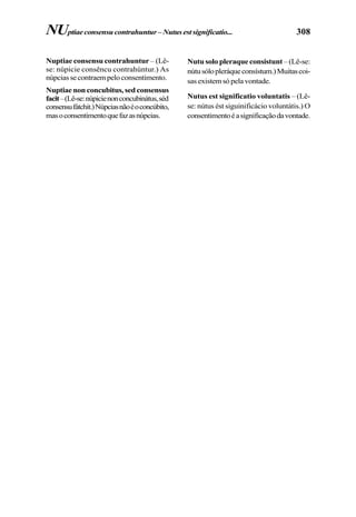 308
Nuptiae consensu contrahuntur – (Lê-
se: núpicie consêncu contrahúntur.) As
núpciassecontraempeloconsentimento.
Nuptiaenonconcubitus,sedconsensus
facit–(Lê-se:núpicienonconcubinátus,séd
consensufátchit.)Núpciasnãoéoconcúbito,
masoconsentimentoquefazasnúpcias.
NUptiaeconsensucontrahuntur–Nutusestsignificatio...
Nutu solo pleraque consistunt – (Lê-se:
nútusólopleráqueconsístum.)Muitascoi-
sas existem só pela vontade.
Nutus est significatio voluntatis – (Lê-
se: nútus ést siguinificácio voluntátis.) O
consentimentoéasignificaçãodavontade.
 