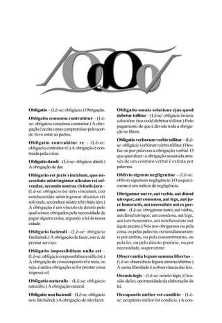 Obligatio–(Lê-se:obligácio.)Obrigação.
Obligatio consensu contrahitur – (Lê-
se:obligácioconsênsucontraítur.)Aobri-
gaçãoéaceitacomocompromissopeloacor-
do livre entre as partes.
Obligatio contrahitur re – (Lê-se:
obligáciocontraíturré.)Aobrigaçãoécon-
traídapelacoisa.
Obligatiodandi–(Lê-se:obligáciodândi.)
Aobrigaçãodedar.
Obligatio est juris vinculum, quo ne-
cessitate adstringimur alicuius rei sol-
vendae,secundonostraecivitatisjura–
(Lê-se: obligácio ést iúris vínculum, cuó
netchessitáte adstríngimur alicúius rêi
solvende,secúndumnóstretchivitátisiúra.)
A obrigação é um vínculo de direito pelo
qualsomosobrigadospelanecessidadede
pagaralgumacoisa,segundoaleidanossa
cidade.
Obligatio faciendi – (Lê-se: obligácio
fatchiêndi.)Aobrigaçãodefazer,istoé,de
prestar serviço.
Obligatio impossibilium nulla est –
(Lê-se:obligácioimpossibíliumnúllaést.)
Aobrigaçãodecoisaimpossívelénula,ou
seja,énulaaobrigaçãoseforprestarcoisa
impossível.
Obligatio naturalis – (Lê-se: obligácio
naturális.)Aobrigaçãonatural.
Obligationonfaciendi–(Lê-se:obligácio
nonfatchiêndi.)Aobrigaçãodenãofazer.
Obligatio omnis solutione ejus quod
debeturtollitur–(Lê-se:obligácioôminis
soluciône éius cuód debétur tóllitur.) Pelo
pagamento de que é devido toda a obriga-
çãoselibera.
Obligatioverborumverbistollitur–(Lê-
se:obligácioverbórumvérbistóllitur.)Des-
faz-se por palavras a obrigação verbal. O
quequerdizer:aobrigaçãoassumidaatra-
vés de um contrato verbal é extinta por
palavras.
Oblivio signum negligentiae – (Lê-se:
oblíviosíguinumnegligêncie.)Oesqueci-
mentoéumindíciodenegligência.
Obrigamurautre,autverbis,autdimul
utroque; aut consensu, aut lege, aut ju-
rehonorario,autnecessitateautexpec-
cato–(Lê-se:obrigámuráutre,autvérbis,
aut dímul utróque; aut consénsu, aut lége,
aut iure honorário, aut netchessitate aut
équis pecáto.) Nós nos obrigamos ou pela
coisa,oupelaspalavras,ousimultaneamen-
te por ambas, ou pelo consentimento, ou
pela lei, ou pelo direito pretório, ou por
necessidade,ouporcrime.
Observantia legum summa libertas –
(Lê-se:observâncialégumsúmmalebértas.)
Asumaliberdadeéaobservânciadasleis.
Occasiolegis–(Lê-se:ocáziolégis.)Oca-
siãodalei;oportunidadedaelaboraçãoda
lei.
Occupantis melior est conditio – (Lê-
se: ocupântis mélior ést condício.) A con-
 