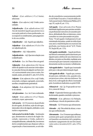 31
Aditar – (Lat. additare.) V.t.d. Juntar,
adicionar.
Adjeto–(Lat.adjectu.)Adj.Unido;acres-
centado.
Adjudicação – (Lat. adjudicatione.) S.f.
Ato de transferir àquele que promoveu a
execução judicial os bens penhorados, ou
osrespectivosrendimentos,parapagamen-
to de seu crédito.
Adjudicador–Adj.Aquelequeadjudica.
Adjudicar–(Lat.adjudicare.)V.t.d.ei.Fa-
zeradjudicaçãode.
Adjucativo–Adj.Adjucatório.
Adjudicatório–Adj.Quetemrelaçãocom
aadjudicação.
AdJudicia–Loc.lat.Paraoforoemgeral.
Adjunção–(Lat.adjunctione.)S.f.Atoou
efeitodeajuntaroudeassociarcomoadjun-
to;umadasformasdeadquirirumbemmó-
vel, acrescentando uma coisa a outra, for-
mando,assim,umtodo(CC,arts.615e616).
Adjunto–(Lat.adjunctu.)S.m.eadj.Unido,
associado,contíguo;agregado,associado,
auxiliar;complementogramatical.
Adoção–(Lat.adoptione.)S.f.Atoouefei-
to de adotar.
Adreferendum–Loc.lat.Comoreferendo.
Aduzir – (Lat. adducere.) V.t.d. Trazer,
conduzir, expor, apresentar.
Advocacia – S.f. O exercício da profissão
de advogado, de defesa; ação de advogar,
intercederafavordealguém,defendo-ocom
razõeseargumentos.
Advocacia Geral da União– Instituição
que, diretamente ou através de órgão vin-
culado, representa a União, judicial e
extrajudicialmente,cabendo-lhe,nostermos
da lei complementar que dispuser sobre a
organização e funcionamento, as ativida-
desdeconsultoriaeassessoramentojurídi-
co do Poder Executivo. Está dividida em:
AdvocaciaGeraleDefensoriaPública(CF,
cap. IV, seção II, art. 131).
Advogado –(Lat.advocatu.) S.m.Pessoa
habilitadalegalmenteparaprestarassistên-
ciaprofissionalaterceirosemassuntosjurí-
dicos,defendendo-lhesosinteresses,como
consultoroucomoprocuradoremjuízo.
Nota: “O advogado é indispensável à ad-
ministraçãodajustiça,sendoinviolávelpor
seus atos e manifestações no exercício da
profissão, nos limites da lei” (CF, Título
IV,SeçãoIII,art.133).
Advogadoconstituído–Aqueleprofissio-
nalliberalcontratadoparticularmentepor
alguémparaadefesadeseusinteressesou
direitos,emjuízoouforadele,medianteuma
remuneração previamente estipulada em
documentoescritooumesmoverbalmente.
Advogadodativo–Aquelequeénomeado
pelojuizenãopordeterminaçãolegal.
Advogadodeofício–Aqueleque,nomea-
do pelo juiz, defende o réu, quando este,
em processo crime, não tem defensor. Na
áreacível,oadvogadodeofícioénomeado
pelaAssistênciaJudiciáriaoupelaOAB.
Afiançável – Adj.2g. Oquepodesermo-
tivo,causadefiança.
Afinal–Expressãoforensequeindicaofim
dademanda,quandoconcluídooprocesso.
Afinidade –(Lat. affinitate.) S.f.Relação,
semelhança;vínculodoparentescoafim.
Aforação–S.f.Omesmoqueaforamento.
Aforado–Adj.Deverbaldeaforar;omes-
moqueenfiteuticado.
Aforamento–S.m.Omesmoqueenfiteuse;
contrato pelo qual o proprietário de imó-
vel transfere seu domínio útil e perpétuo,
mediante o pagamento de um foro anual,
valor certo e invariável (CC, arts. 678 a
694).
Aditar–Aforamento
 